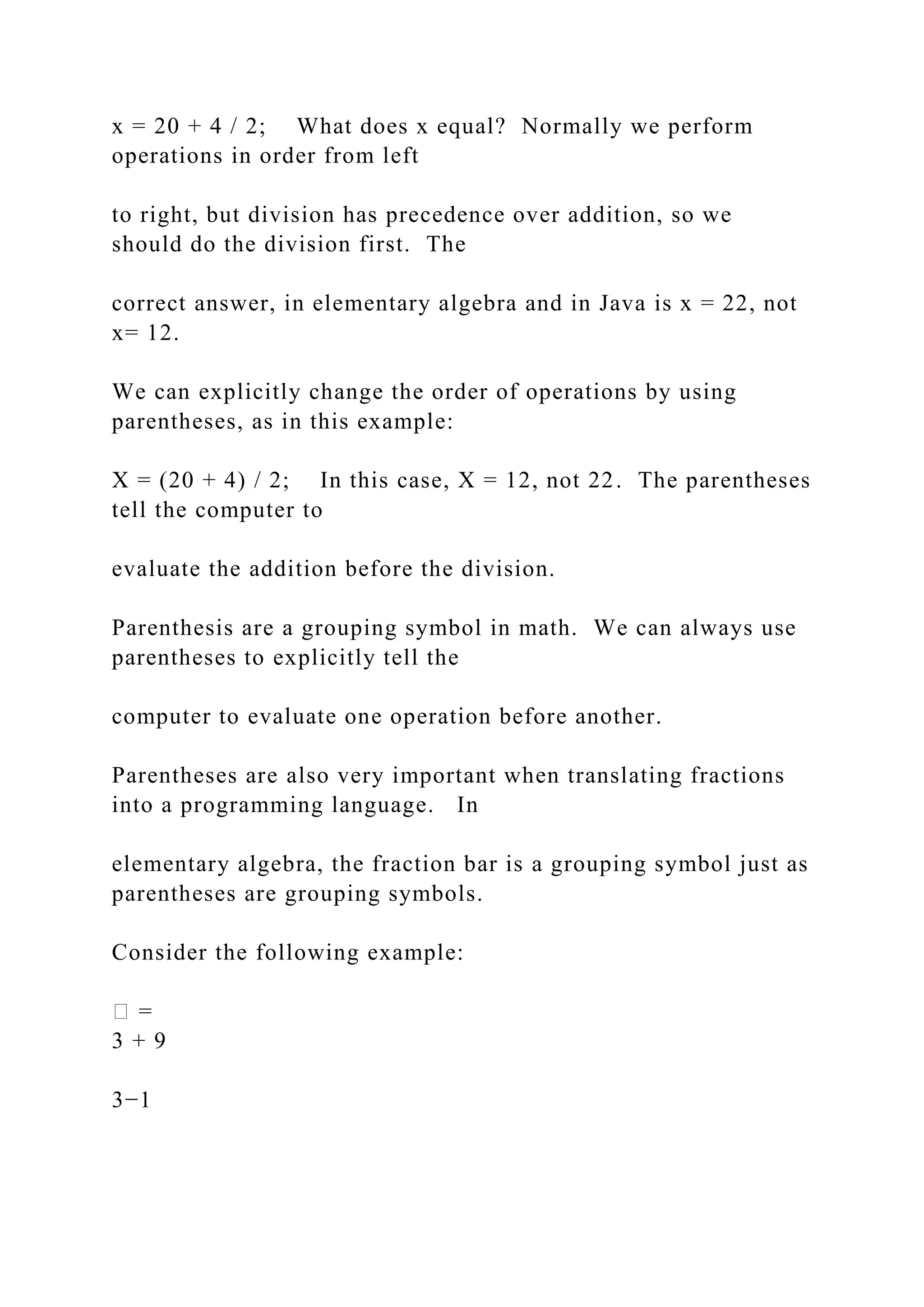 x = 20 + 4 / 2; What does x equal? Normally we perform operations in order from left to right, but division has precedence over addition, so we should do the division first. The correct answer, in elementary algebra and in Java is x = 22, not x= 12. We can explicitly change the order of operations by using parentheses, as in this example: X = (20 + 4) / 2; In this case, X = 12, not 22. The parentheses tell the computer to evaluate the addition before the division. Parenthesis are a grouping symbol in math. We can always use parentheses to explicitly tell the computer to evaluate one operation before another. Parentheses are also very important when translating fractions into a programming language. In elementary algebra, the fraction bar is a grouping symbol just as parentheses are grouping symbols. Consider the following example: � = 3 + 9 3−1 