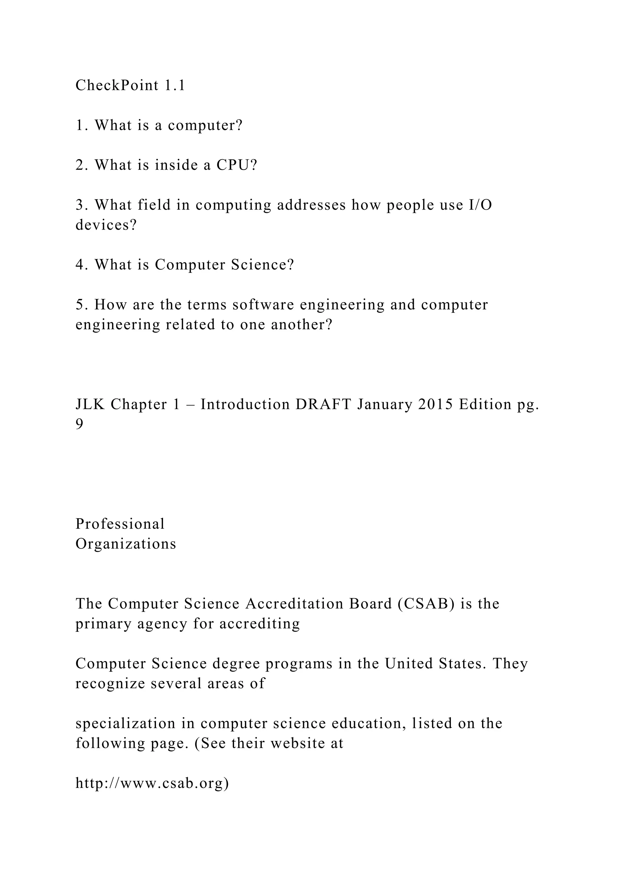 CheckPoint 1.1 1. What is a computer? 2. What is inside a CPU? 3. What field in computing addresses how people use I/O devices? 4. What is Computer Science? 5. How are the terms software engineering and computer engineering related to one another? JLK Chapter 1 – Introduction DRAFT January 2015 Edition pg. 9 Professional Organizations The Computer Science Accreditation Board (CSAB) is the primary agency for accrediting Computer Science degree programs in the United States. They recognize several areas of specialization in computer science education, listed on the following page. (See their website at http://www.csab.org) 