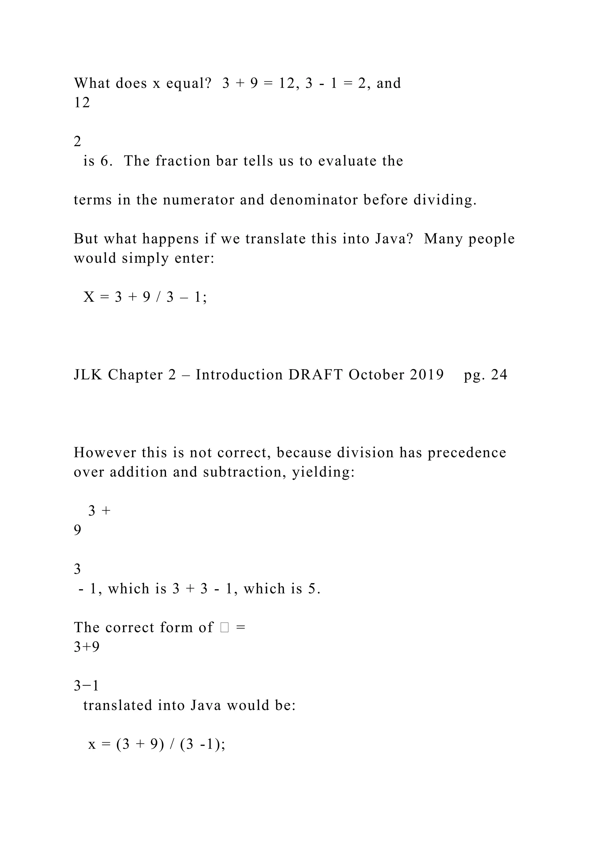 What does x equal? 3 + 9 = 12, 3 - 1 = 2, and 12 2 is 6. The fraction bar tells us to evaluate the terms in the numerator and denominator before dividing. But what happens if we translate this into Java? Many people would simply enter: X = 3 + 9 / 3 – 1; JLK Chapter 2 – Introduction DRAFT October 2019 pg. 24 However this is not correct, because division has precedence over addition and subtraction, yielding: 3 + 9 3 - 1, which is 3 + 3 - 1, which is 5. The correct form of � = 3+9 3−1 translated into Java would be: x = (3 + 9) / (3 -1); 