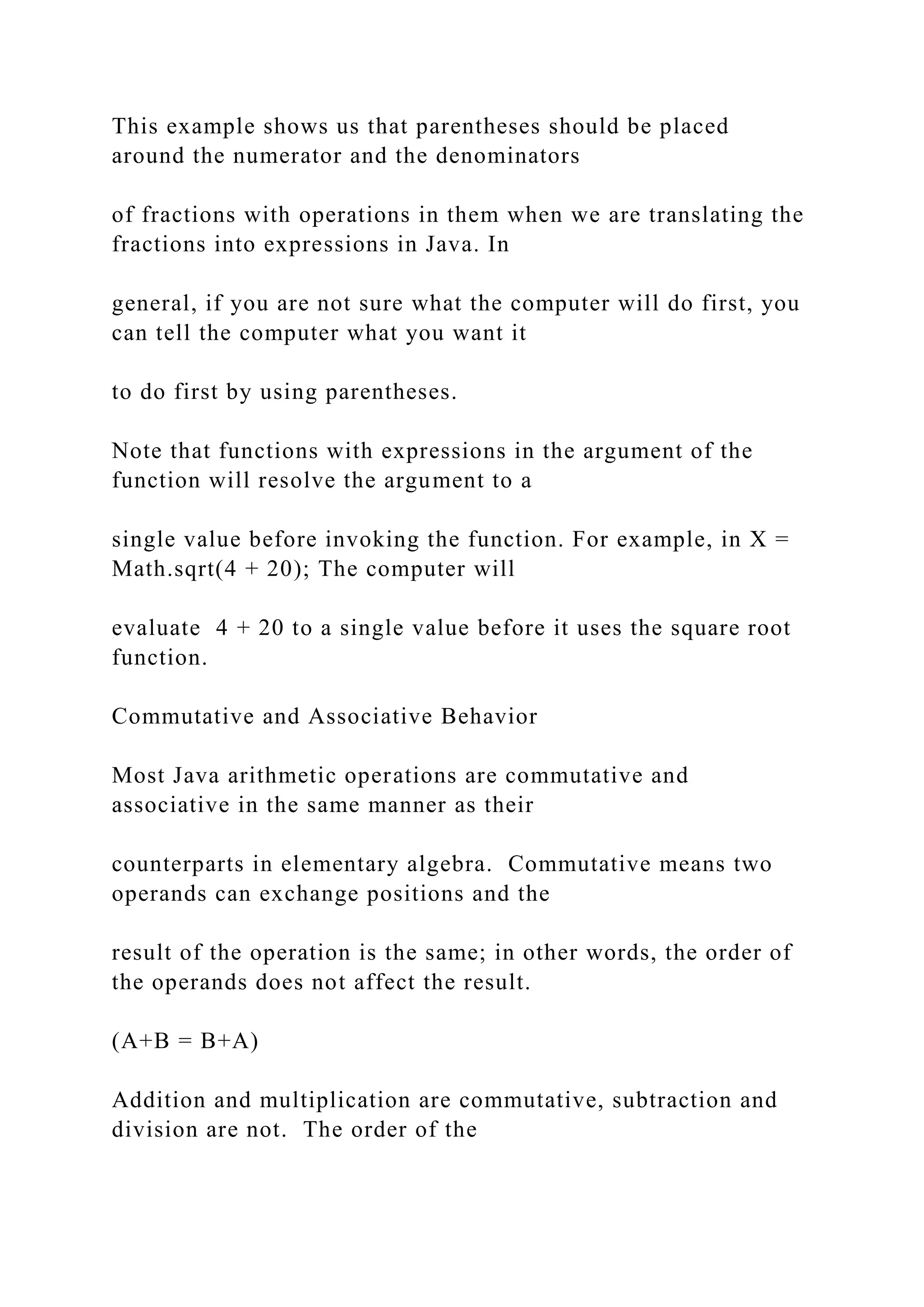 This example shows us that parentheses should be placed around the numerator and the denominators of fractions with operations in them when we are translating the fractions into expressions in Java. In general, if you are not sure what the computer will do first, you can tell the computer what you want it to do first by using parentheses. Note that functions with expressions in the argument of the function will resolve the argument to a single value before invoking the function. For example, in X = Math.sqrt(4 + 20); The computer will evaluate 4 + 20 to a single value before it uses the square root function. Commutative and Associative Behavior Most Java arithmetic operations are commutative and associative in the same manner as their counterparts in elementary algebra. Commutative means two operands can exchange positions and the result of the operation is the same; in other words, the order of the operands does not affect the result. (A+B = B+A) Addition and multiplication are commutative, subtraction and division are not. The order of the 