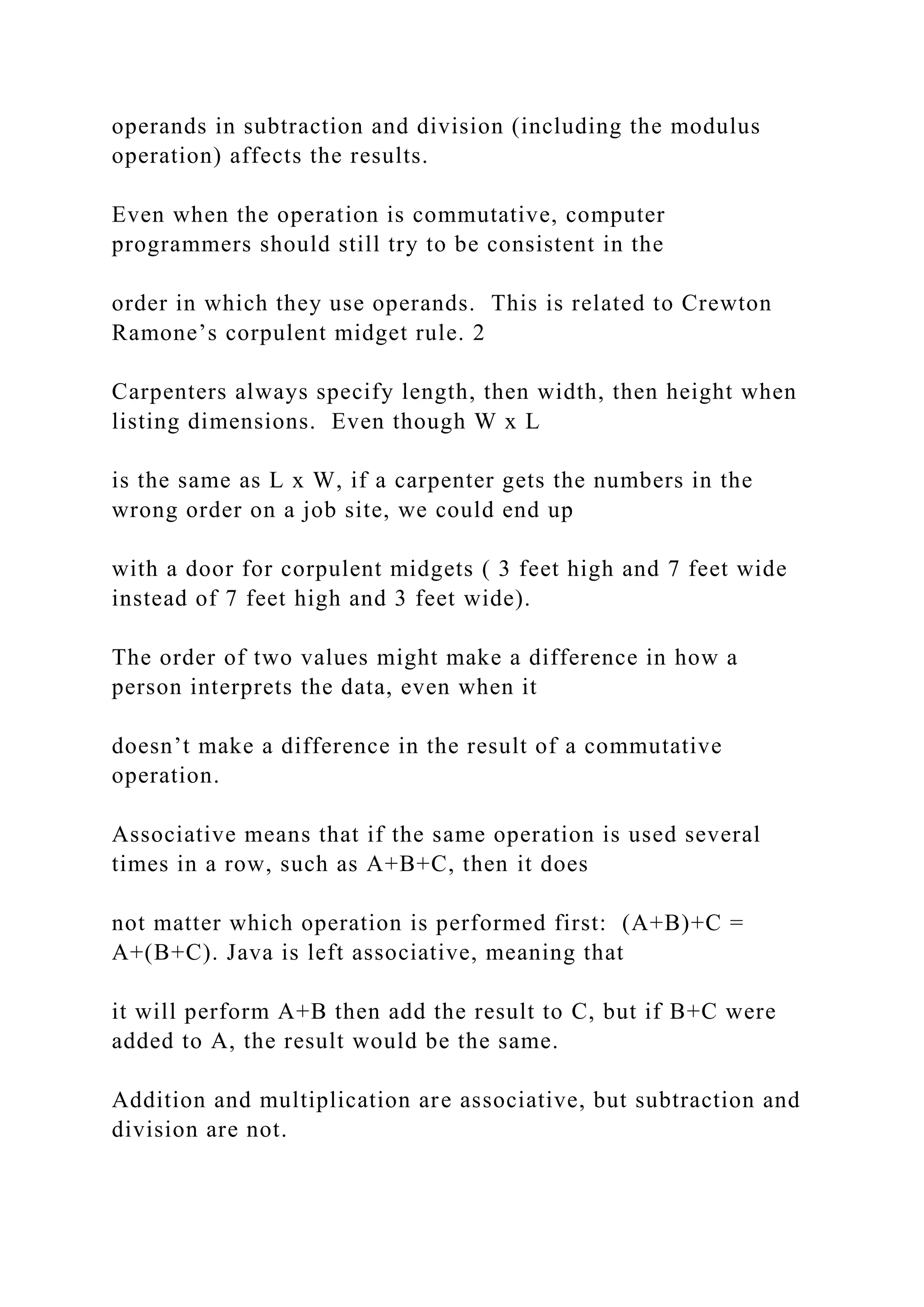 operands in subtraction and division (including the modulus operation) affects the results. Even when the operation is commutative, computer programmers should still try to be consistent in the order in which they use operands. This is related to Crewton Ramone’s corpulent midget rule. 2 Carpenters always specify length, then width, then height when listing dimensions. Even though W x L is the same as L x W, if a carpenter gets the numbers in the wrong order on a job site, we could end up with a door for corpulent midgets ( 3 feet high and 7 feet wide instead of 7 feet high and 3 feet wide). The order of two values might make a difference in how a person interprets the data, even when it doesn’t make a difference in the result of a commutative operation. Associative means that if the same operation is used several times in a row, such as A+B+C, then it does not matter which operation is performed first: (A+B)+C = A+(B+C). Java is left associative, meaning that it will perform A+B then add the result to C, but if B+C were added to A, the result would be the same. Addition and multiplication are associative, but subtraction and division are not. 