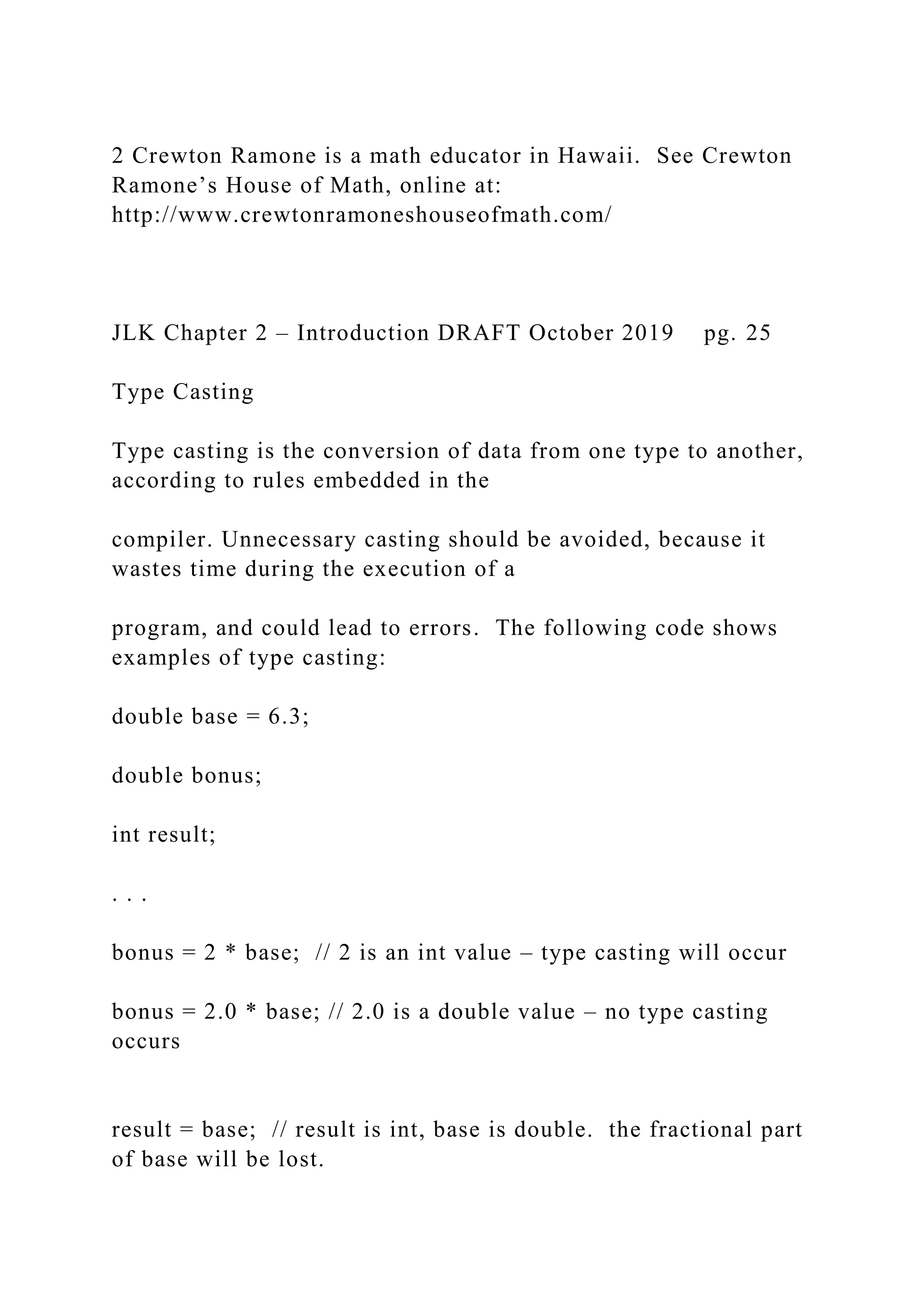 2 Crewton Ramone is a math educator in Hawaii. See Crewton Ramone’s House of Math, online at: http://www.crewtonramoneshouseofmath.com/ JLK Chapter 2 – Introduction DRAFT October 2019 pg. 25 Type Casting Type casting is the conversion of data from one type to another, according to rules embedded in the compiler. Unnecessary casting should be avoided, because it wastes time during the execution of a program, and could lead to errors. The following code shows examples of type casting: double base = 6.3; double bonus; int result; . . . bonus = 2 * base; // 2 is an int value – type casting will occur bonus = 2.0 * base; // 2.0 is a double value – no type casting occurs result = base; // result is int, base is double. the fractional part of base will be lost. 