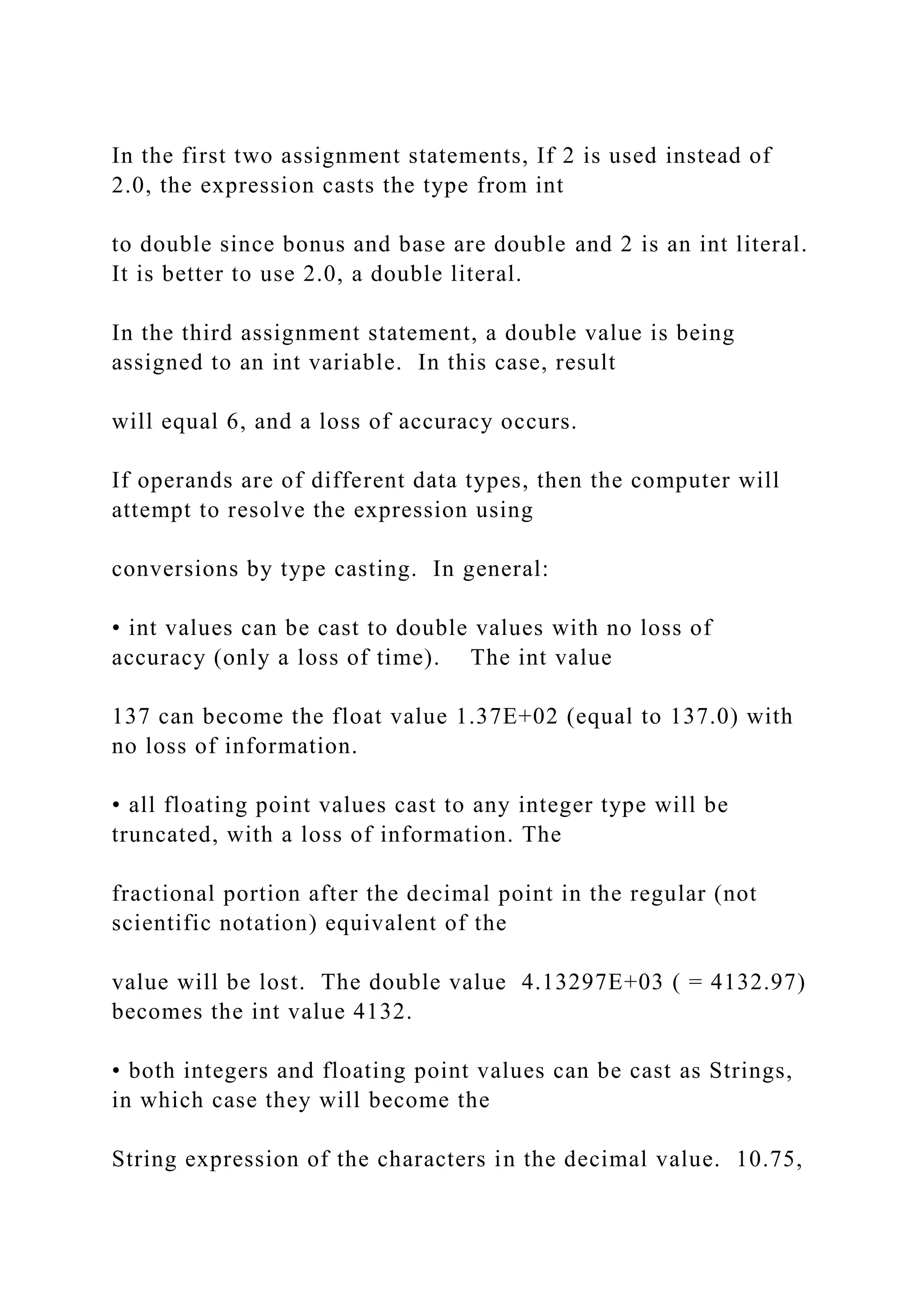 In the first two assignment statements, If 2 is used instead of 2.0, the expression casts the type from int to double since bonus and base are double and 2 is an int literal. It is better to use 2.0, a double literal. In the third assignment statement, a double value is being assigned to an int variable. In this case, result will equal 6, and a loss of accuracy occurs. If operands are of different data types, then the computer will attempt to resolve the expression using conversions by type casting. In general: • int values can be cast to double values with no loss of accuracy (only a loss of time). The int value 137 can become the float value 1.37E+02 (equal to 137.0) with no loss of information. • all floating point values cast to any integer type will be truncated, with a loss of information. The fractional portion after the decimal point in the regular (not scientific notation) equivalent of the value will be lost. The double value 4.13297E+03 ( = 4132.97) becomes the int value 4132. • both integers and floating point values can be cast as Strings, in which case they will become the String expression of the characters in the decimal value. 10.75, 