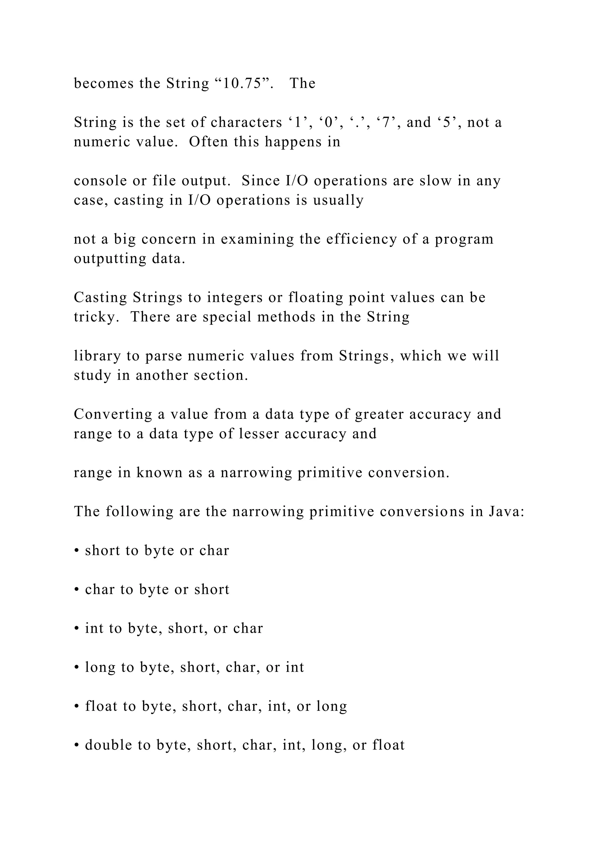 becomes the String “10.75”. The String is the set of characters ‘1’, ‘0’, ‘.’, ‘7’, and ‘5’, not a numeric value. Often this happens in console or file output. Since I/O operations are slow in any case, casting in I/O operations is usually not a big concern in examining the efficiency of a program outputting data. Casting Strings to integers or floating point values can be tricky. There are special methods in the String library to parse numeric values from Strings, which we will study in another section. Converting a value from a data type of greater accuracy and range to a data type of lesser accuracy and range in known as a narrowing primitive conversion. The following are the narrowing primitive conversions in Java: • short to byte or char • char to byte or short • int to byte, short, or char • long to byte, short, char, or int • float to byte, short, char, int, or long • double to byte, short, char, int, long, or float 