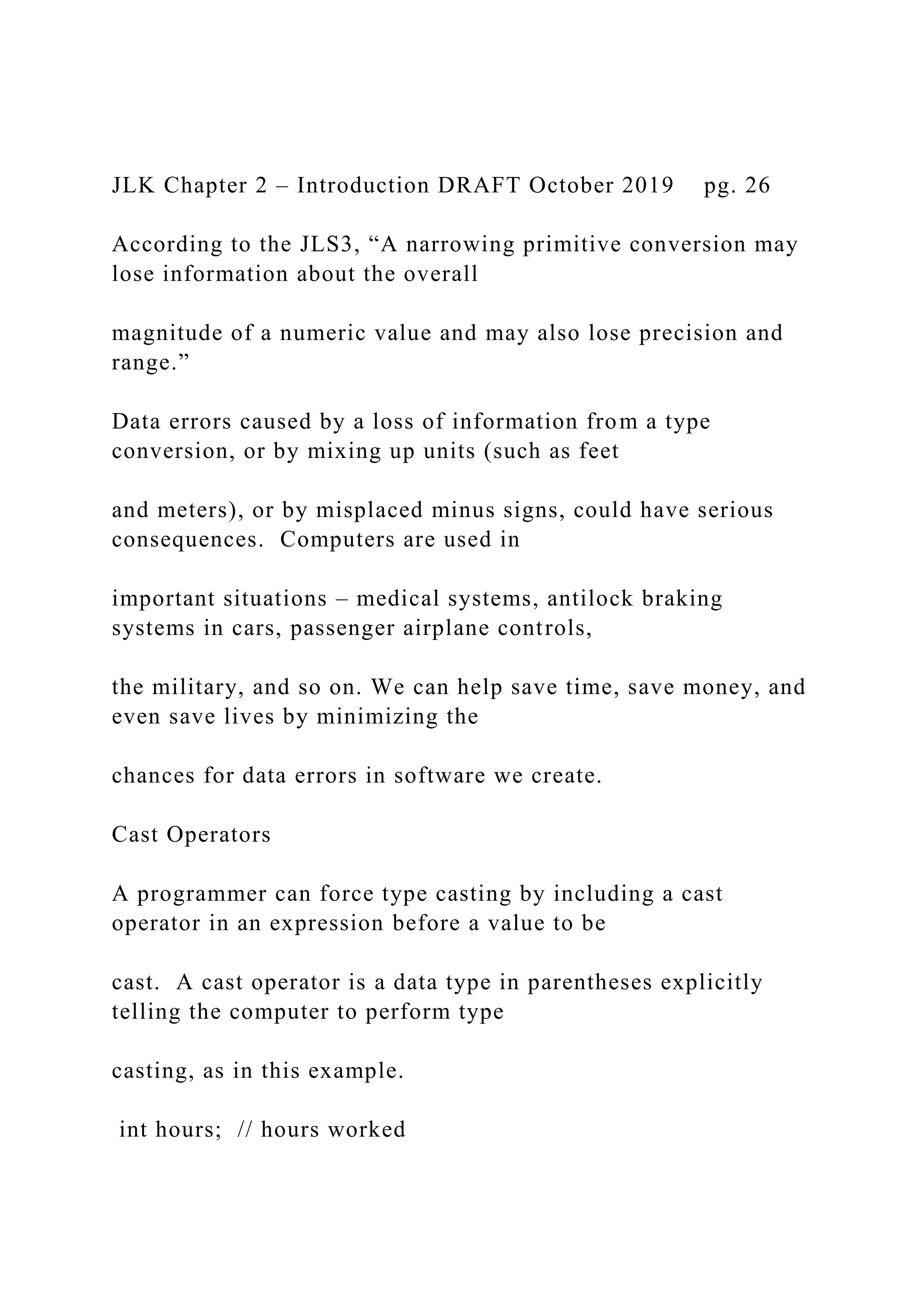 JLK Chapter 2 – Introduction DRAFT October 2019 pg. 26 According to the JLS3, “A narrowing primitive conversion may lose information about the overall magnitude of a numeric value and may also lose precision and range.” Data errors caused by a loss of information from a type conversion, or by mixing up units (such as feet and meters), or by misplaced minus signs, could have serious consequences. Computers are used in important situations – medical systems, antilock braking systems in cars, passenger airplane controls, the military, and so on. We can help save time, save money, and even save lives by minimizing the chances for data errors in software we create. Cast Operators A programmer can force type casting by including a cast operator in an expression before a value to be cast. A cast operator is a data type in parentheses explicitly telling the computer to perform type casting, as in this example. int hours; // hours worked 