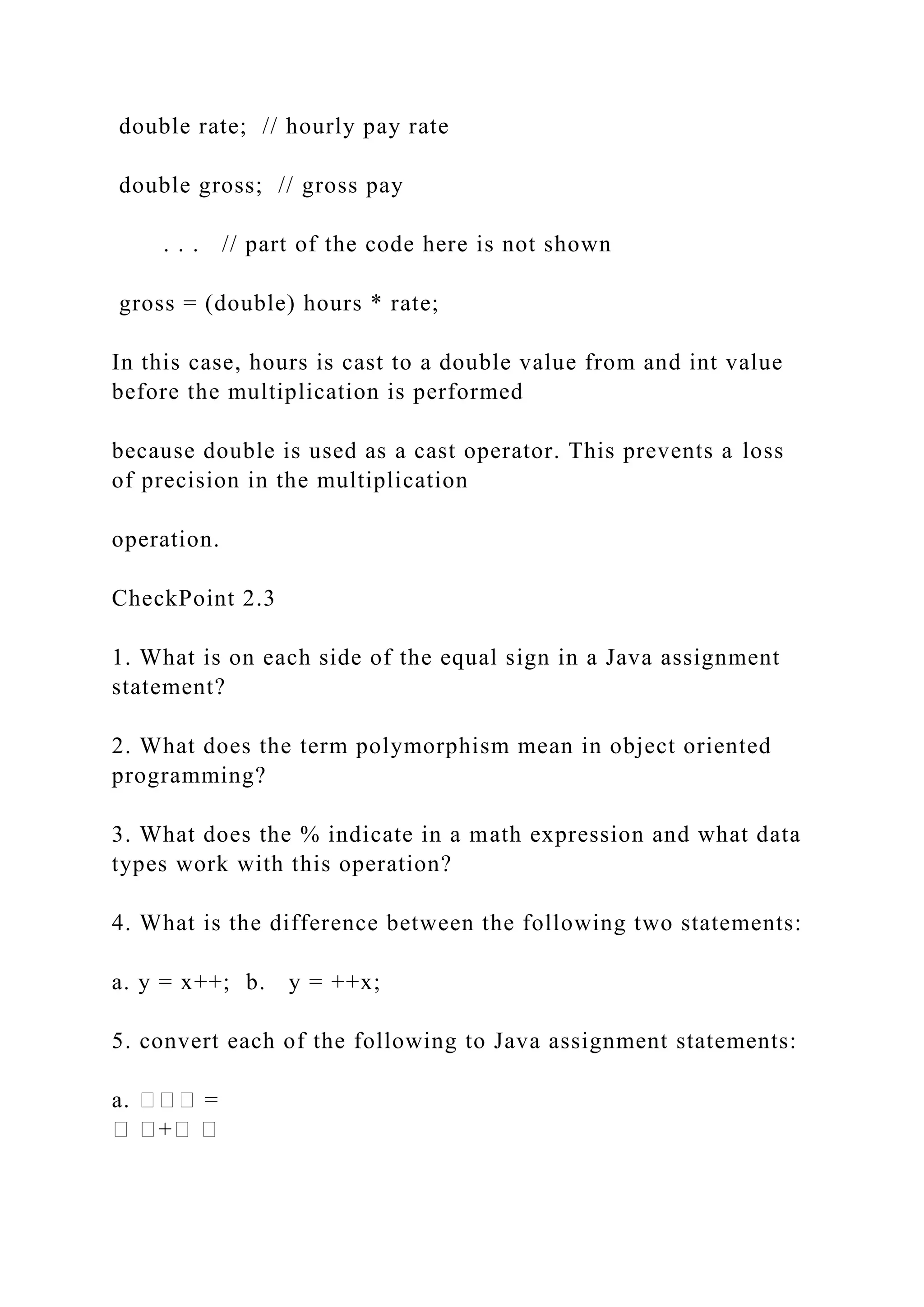 double rate; // hourly pay rate double gross; // gross pay . . . // part of the code here is not shown gross = (double) hours * rate; In this case, hours is cast to a double value from and int value before the multiplication is performed because double is used as a cast operator. This prevents a loss of precision in the multiplication operation. CheckPoint 2.3 1. What is on each side of the equal sign in a Java assignment statement? 2. What does the term polymorphism mean in object oriented programming? 3. What does the % indicate in a math expression and what data types work with this operation? 4. What is the difference between the following two statements: a. y = x++; b. y = ++x; 5. convert each of the following to Java assignment statements: a. ��� = � �+� � 