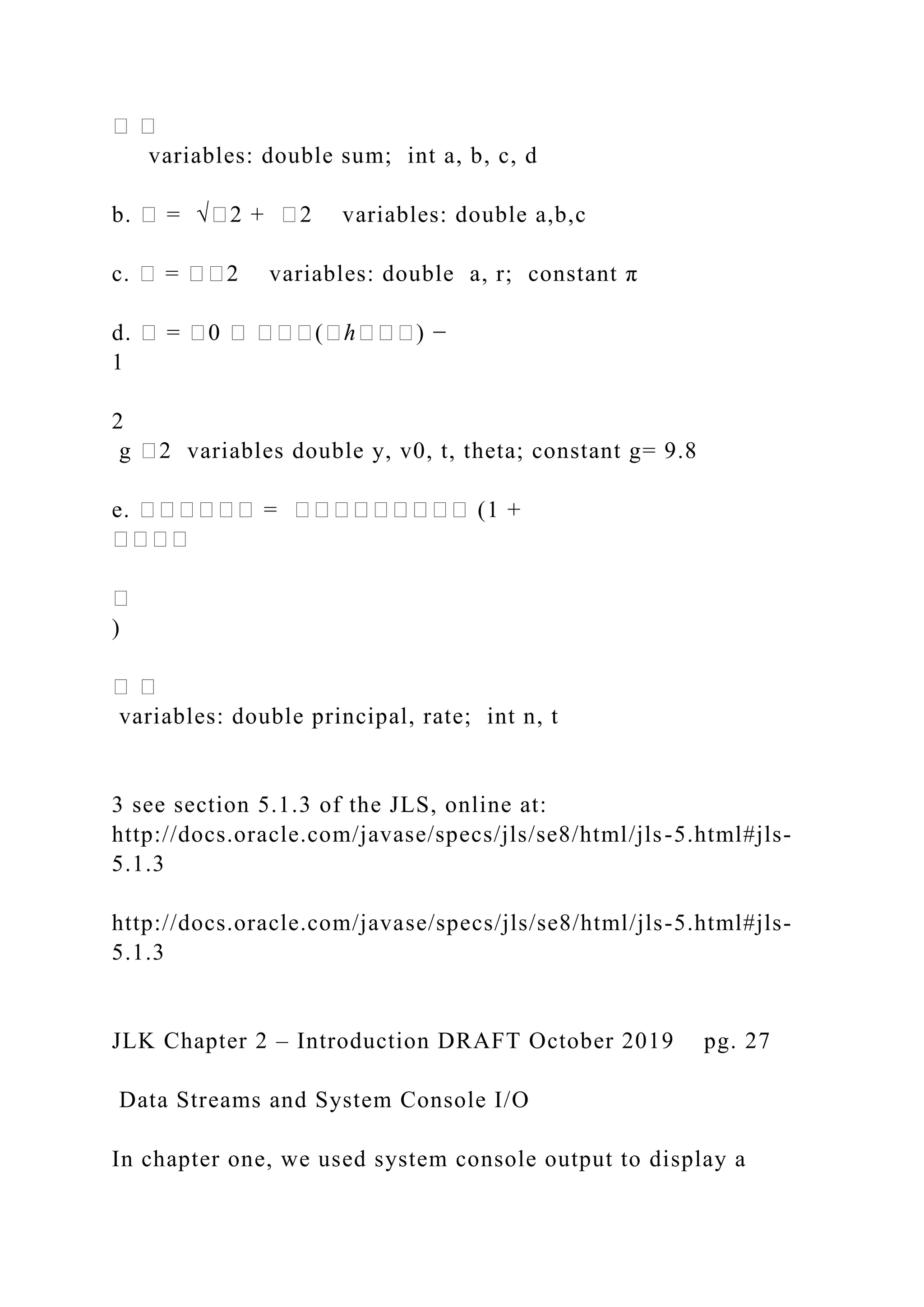 � � variables: double sum; int a, b, c, d b. � = √�2 + �2 variables: double a,b,c c. � = ��2 variables: double a, r; constant π d. � = �0 � ���(�ℎ���) − 1 2 g �2 variables double y, v0, t, theta; constant g= 9.8 e. ������ = ��������� (1 + ���� � ) � � variables: double principal, rate; int n, t 3 see section 5.1.3 of the JLS, online at: http://docs.oracle.com/javase/specs/jls/se8/html/jls-5.html#jls- 5.1.3 http://docs.oracle.com/javase/specs/jls/se8/html/jls-5.html#jls- 5.1.3 JLK Chapter 2 – Introduction DRAFT October 2019 pg. 27 Data Streams and System Console I/O In chapter one, we used system console output to display a 