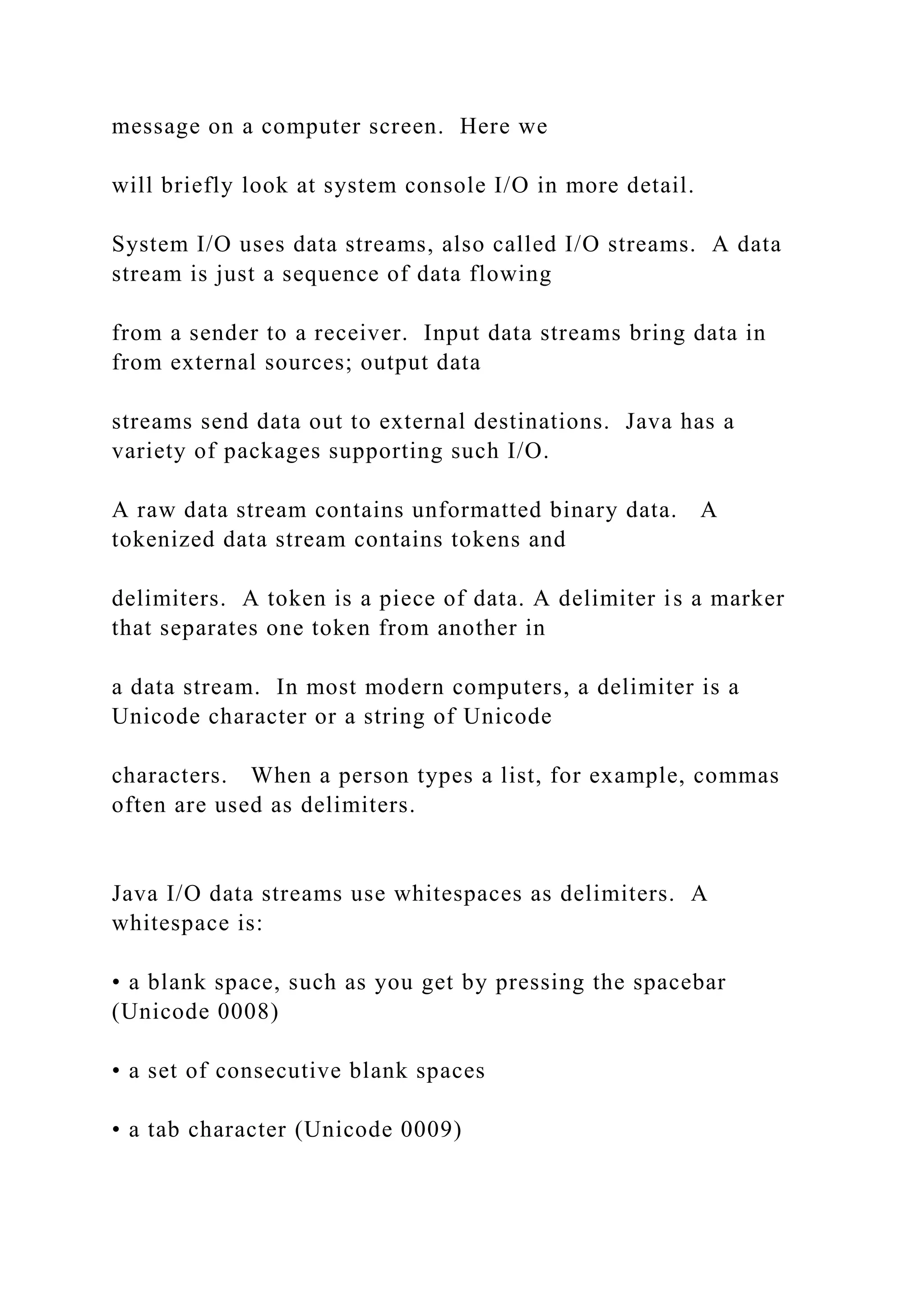 message on a computer screen. Here we will briefly look at system console I/O in more detail. System I/O uses data streams, also called I/O streams. A data stream is just a sequence of data flowing from a sender to a receiver. Input data streams bring data in from external sources; output data streams send data out to external destinations. Java has a variety of packages supporting such I/O. A raw data stream contains unformatted binary data. A tokenized data stream contains tokens and delimiters. A token is a piece of data. A delimiter is a marker that separates one token from another in a data stream. In most modern computers, a delimiter is a Unicode character or a string of Unicode characters. When a person types a list, for example, commas often are used as delimiters. Java I/O data streams use whitespaces as delimiters. A whitespace is: • a blank space, such as you get by pressing the spacebar (Unicode 0008) • a set of consecutive blank spaces • a tab character (Unicode 0009) 