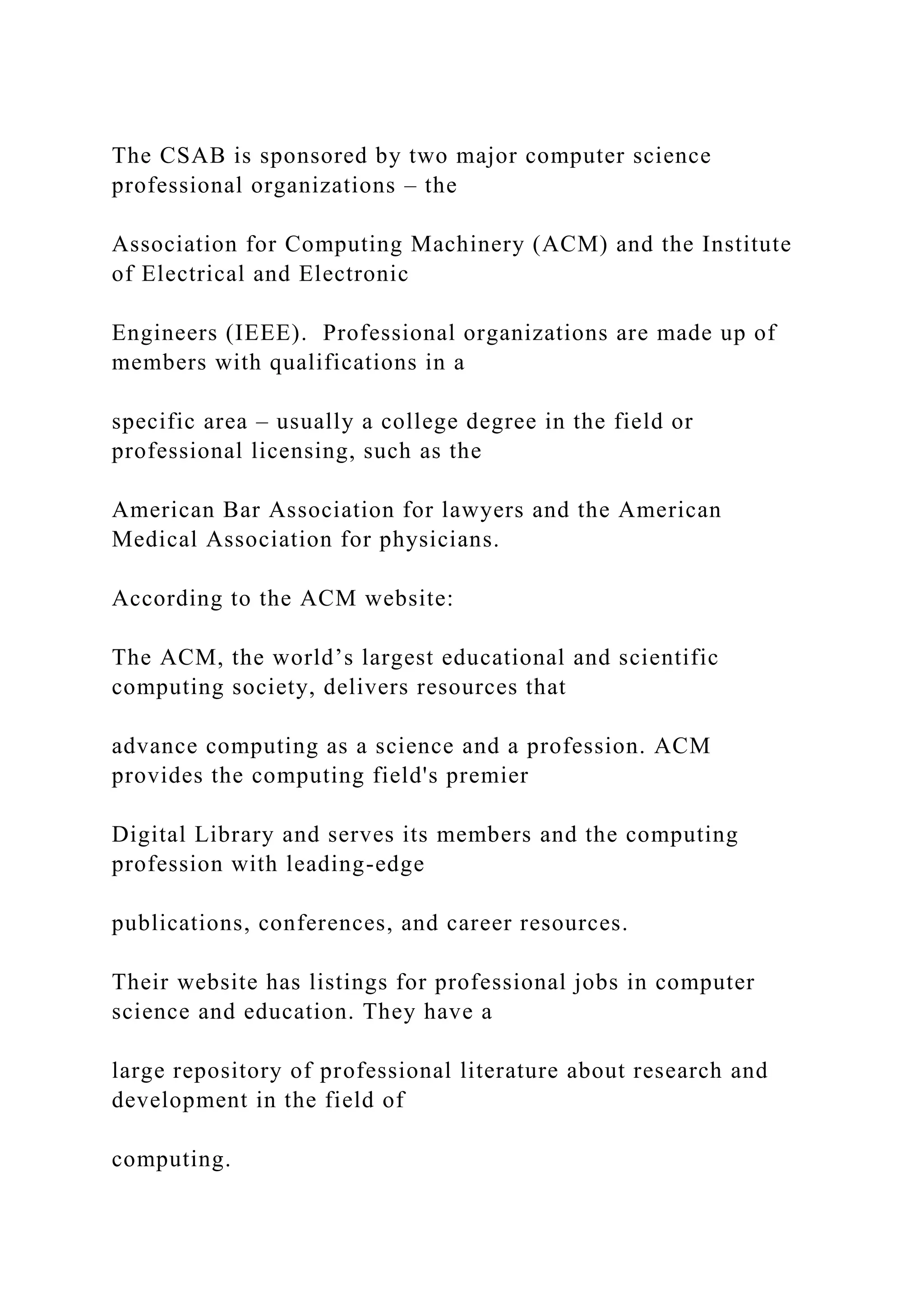 The CSAB is sponsored by two major computer science professional organizations – the Association for Computing Machinery (ACM) and the Institute of Electrical and Electronic Engineers (IEEE). Professional organizations are made up of members with qualifications in a specific area – usually a college degree in the field or professional licensing, such as the American Bar Association for lawyers and the American Medical Association for physicians. According to the ACM website: The ACM, the world’s largest educational and scientific computing society, delivers resources that advance computing as a science and a profession. ACM provides the computing field's premier Digital Library and serves its members and the computing profession with leading-edge publications, conferences, and career resources. Their website has listings for professional jobs in computer science and education. They have a large repository of professional literature about research and development in the field of computing. 