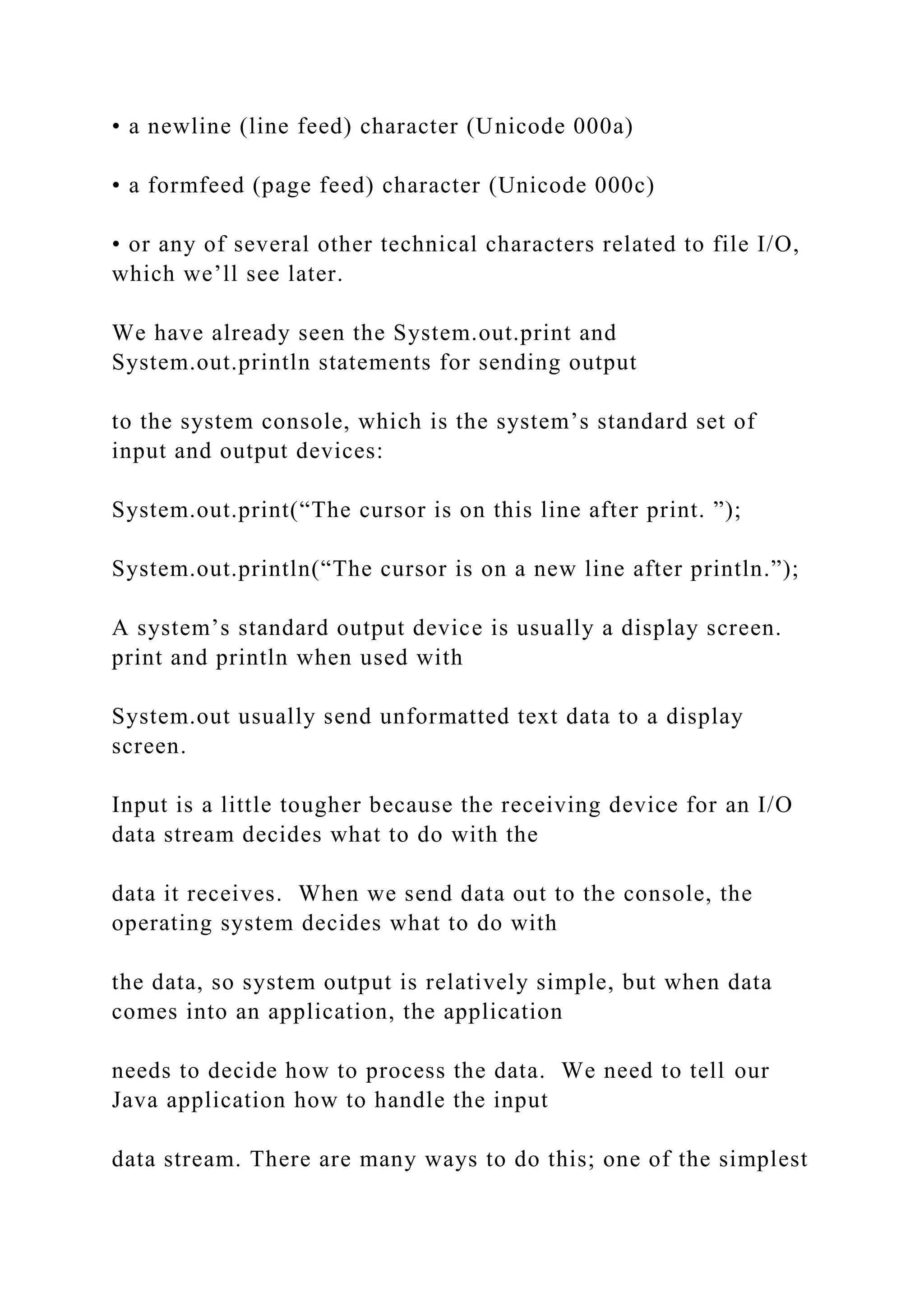 • a newline (line feed) character (Unicode 000a) • a formfeed (page feed) character (Unicode 000c) • or any of several other technical characters related to file I/O, which we’ll see later. We have already seen the System.out.print and System.out.println statements for sending output to the system console, which is the system’s standard set of input and output devices: System.out.print(“The cursor is on this line after print. ”); System.out.println(“The cursor is on a new line after println.”); A system’s standard output device is usually a display screen. print and println when used with System.out usually send unformatted text data to a display screen. Input is a little tougher because the receiving device for an I/O data stream decides what to do with the data it receives. When we send data out to the console, the operating system decides what to do with the data, so system output is relatively simple, but when data comes into an application, the application needs to decide how to process the data. We need to tell our Java application how to handle the input data stream. There are many ways to do this; one of the simplest 