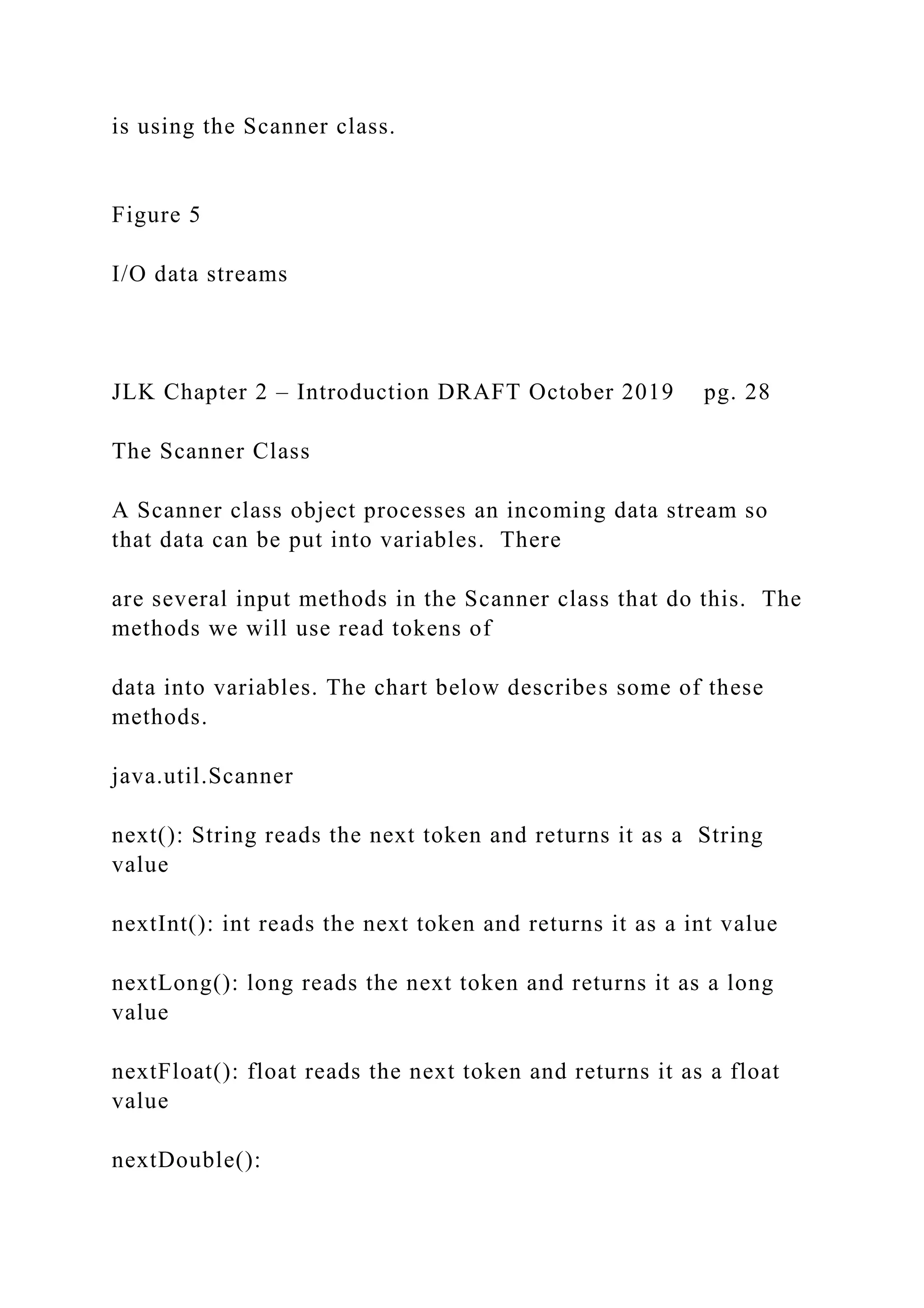is using the Scanner class. Figure 5 I/O data streams JLK Chapter 2 – Introduction DRAFT October 2019 pg. 28 The Scanner Class A Scanner class object processes an incoming data stream so that data can be put into variables. There are several input methods in the Scanner class that do this. The methods we will use read tokens of data into variables. The chart below describes some of these methods. java.util.Scanner next(): String reads the next token and returns it as a String value nextInt(): int reads the next token and returns it as a int value nextLong(): long reads the next token and returns it as a long value nextFloat(): float reads the next token and returns it as a float value nextDouble(): 