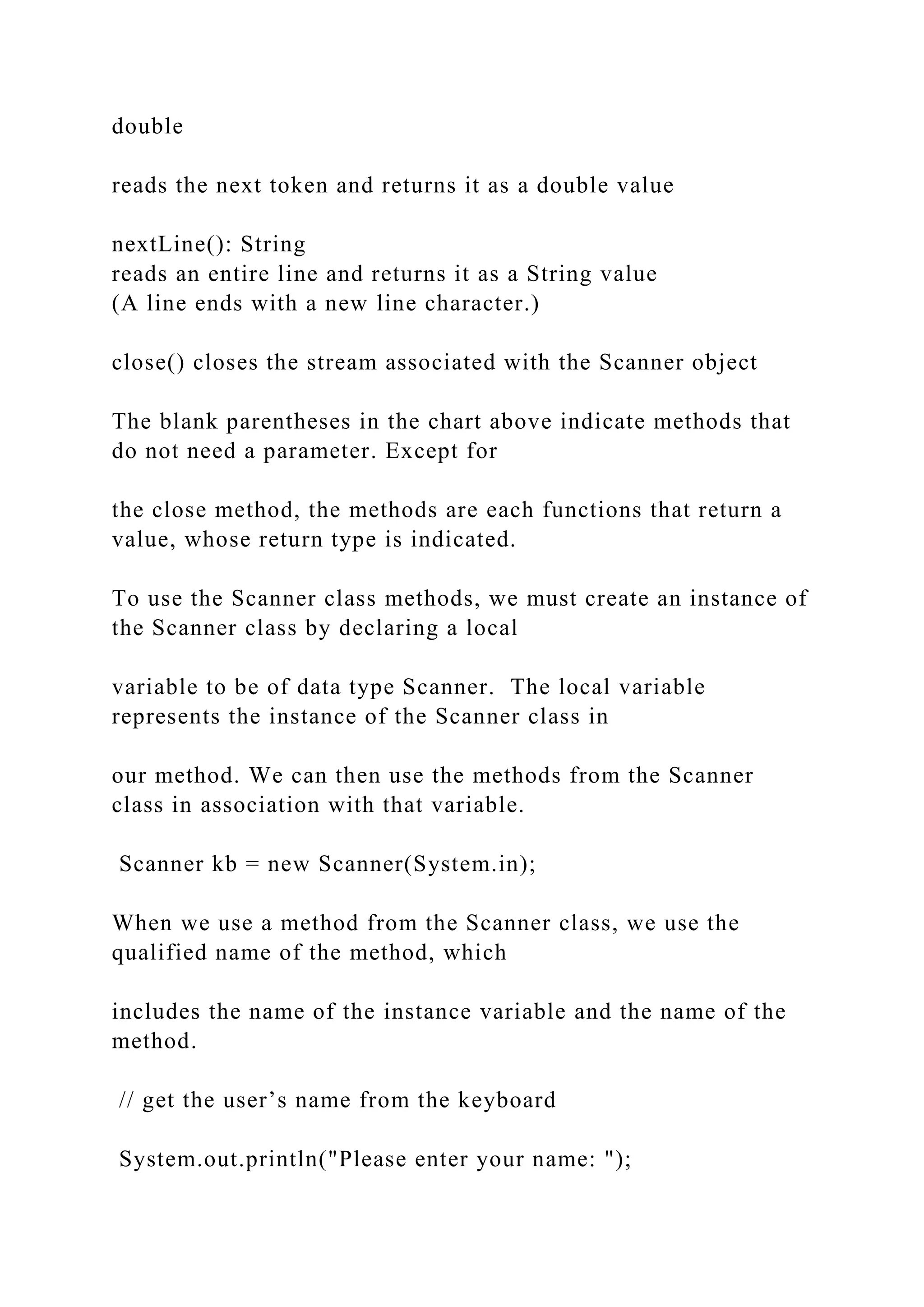 double reads the next token and returns it as a double value nextLine(): String reads an entire line and returns it as a String value (A line ends with a new line character.) close() closes the stream associated with the Scanner object The blank parentheses in the chart above indicate methods that do not need a parameter. Except for the close method, the methods are each functions that return a value, whose return type is indicated. To use the Scanner class methods, we must create an instance of the Scanner class by declaring a local variable to be of data type Scanner. The local variable represents the instance of the Scanner class in our method. We can then use the methods from the Scanner class in association with that variable. Scanner kb = new Scanner(System.in); When we use a method from the Scanner class, we use the qualified name of the method, which includes the name of the instance variable and the name of the method. // get the user’s name from the keyboard System.out.println("Please enter your name: "); 