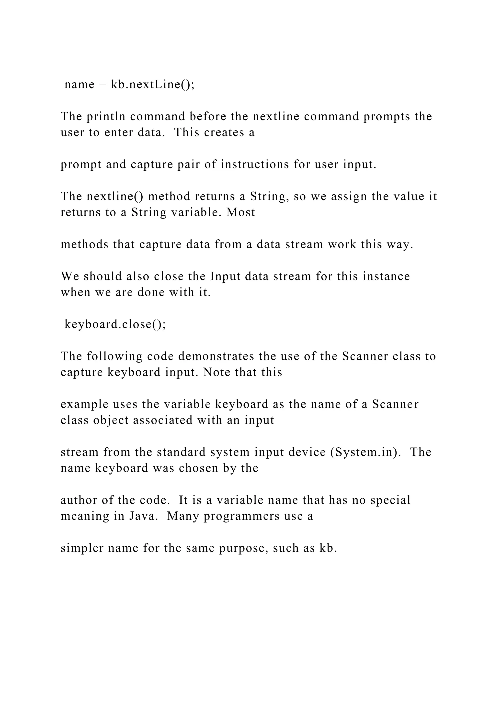 name = kb.nextLine(); The println command before the nextline command prompts the user to enter data. This creates a prompt and capture pair of instructions for user input. The nextline() method returns a String, so we assign the value it returns to a String variable. Most methods that capture data from a data stream work this way. We should also close the Input data stream for this instance when we are done with it. keyboard.close(); The following code demonstrates the use of the Scanner class to capture keyboard input. Note that this example uses the variable keyboard as the name of a Scanner class object associated with an input stream from the standard system input device (System.in). The name keyboard was chosen by the author of the code. It is a variable name that has no special meaning in Java. Many programmers use a simpler name for the same purpose, such as kb. 