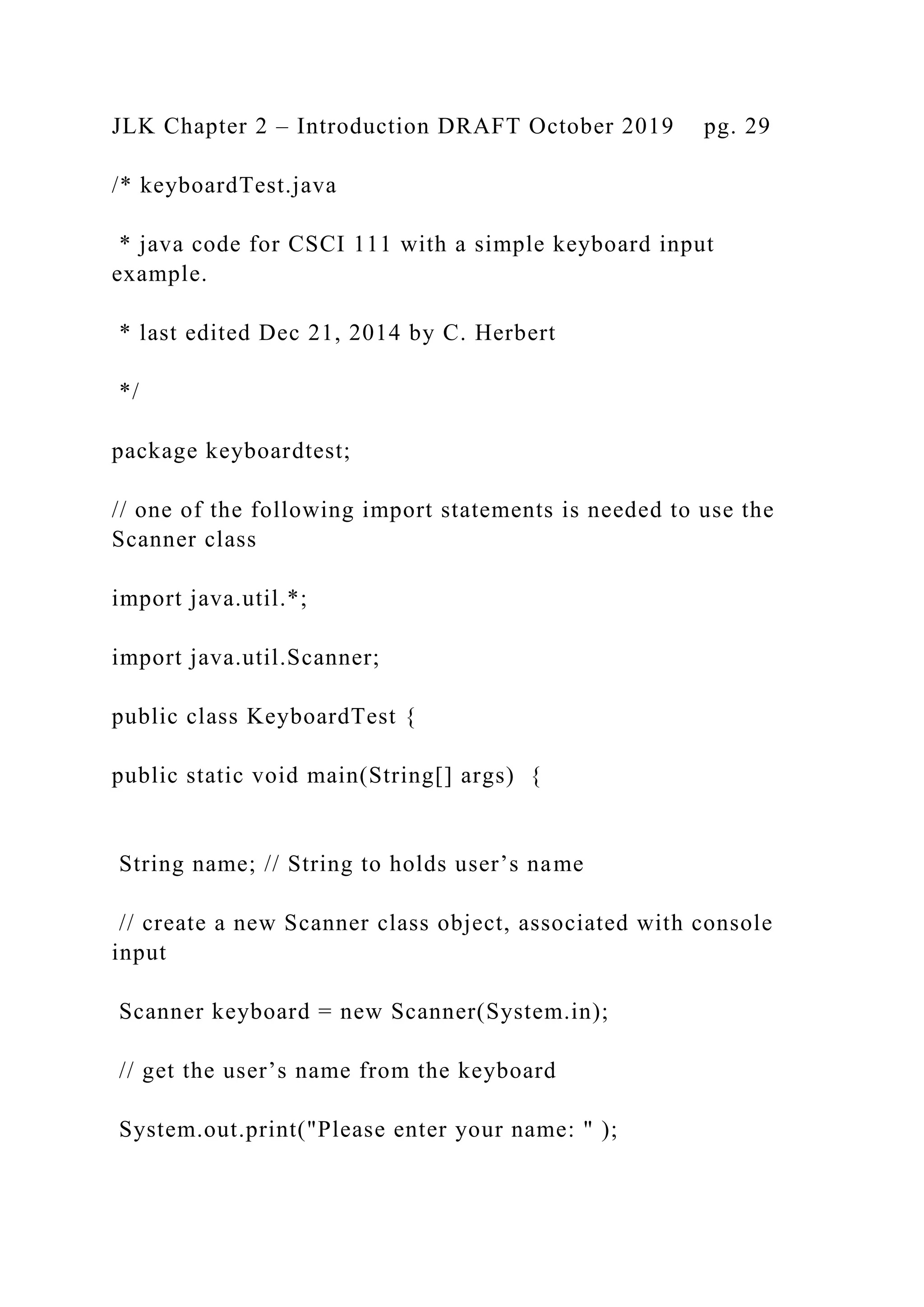 JLK Chapter 2 – Introduction DRAFT October 2019 pg. 29 /* keyboardTest.java * java code for CSCI 111 with a simple keyboard input example. * last edited Dec 21, 2014 by C. Herbert */ package keyboardtest; // one of the following import statements is needed to use the Scanner class import java.util.*; import java.util.Scanner; public class KeyboardTest { public static void main(String[] args) { String name; // String to holds user’s name // create a new Scanner class object, associated with console input Scanner keyboard = new Scanner(System.in); // get the user’s name from the keyboard System.out.print("Please enter your name: " ); 