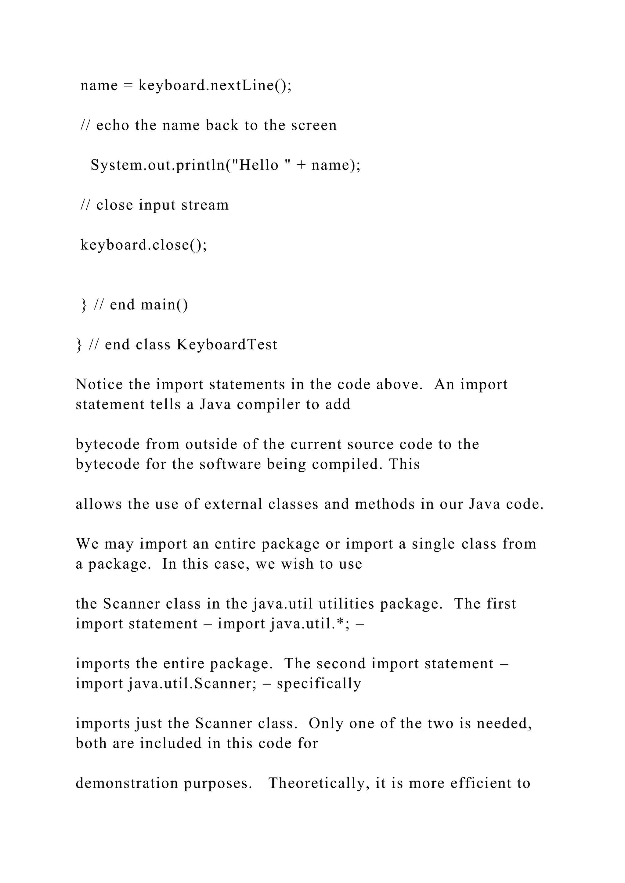 name = keyboard.nextLine(); // echo the name back to the screen System.out.println("Hello " + name); // close input stream keyboard.close(); } // end main() } // end class KeyboardTest Notice the import statements in the code above. An import statement tells a Java compiler to add bytecode from outside of the current source code to the bytecode for the software being compiled. This allows the use of external classes and methods in our Java code. We may import an entire package or import a single class from a package. In this case, we wish to use the Scanner class in the java.util utilities package. The first import statement – import java.util.*; – imports the entire package. The second import statement – import java.util.Scanner; – specifically imports just the Scanner class. Only one of the two is needed, both are included in this code for demonstration purposes. Theoretically, it is more efficient to 