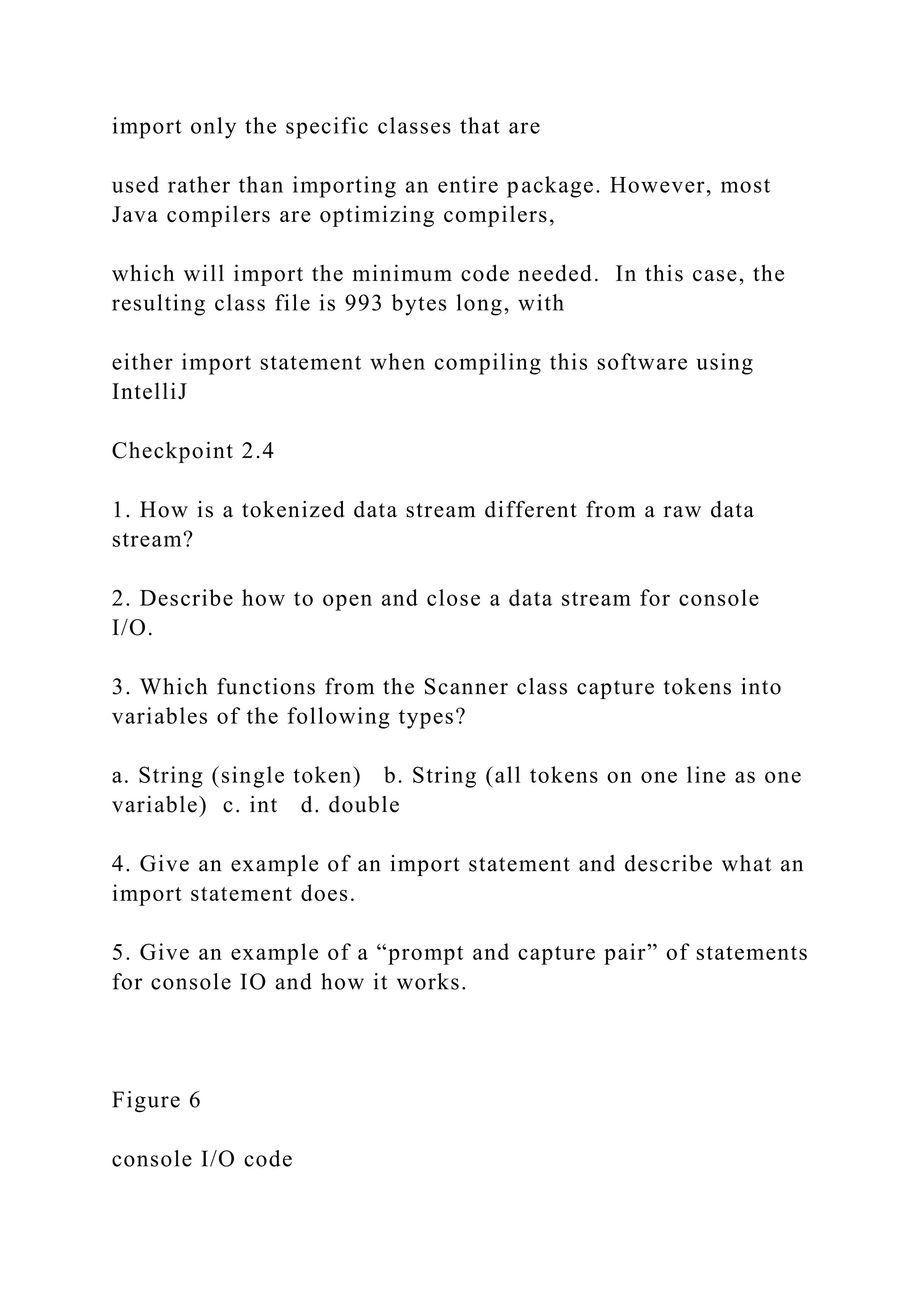 import only the specific classes that are used rather than importing an entire package. However, most Java compilers are optimizing compilers, which will import the minimum code needed. In this case, the resulting class file is 993 bytes long, with either import statement when compiling this software using IntelliJ Checkpoint 2.4 1. How is a tokenized data stream different from a raw data stream? 2. Describe how to open and close a data stream for console I/O. 3. Which functions from the Scanner class capture tokens into variables of the following types? a. String (single token) b. String (all tokens on one line as one variable) c. int d. double 4. Give an example of an import statement and describe what an import statement does. 5. Give an example of a “prompt and capture pair” of statements for console IO and how it works. Figure 6 console I/O code 