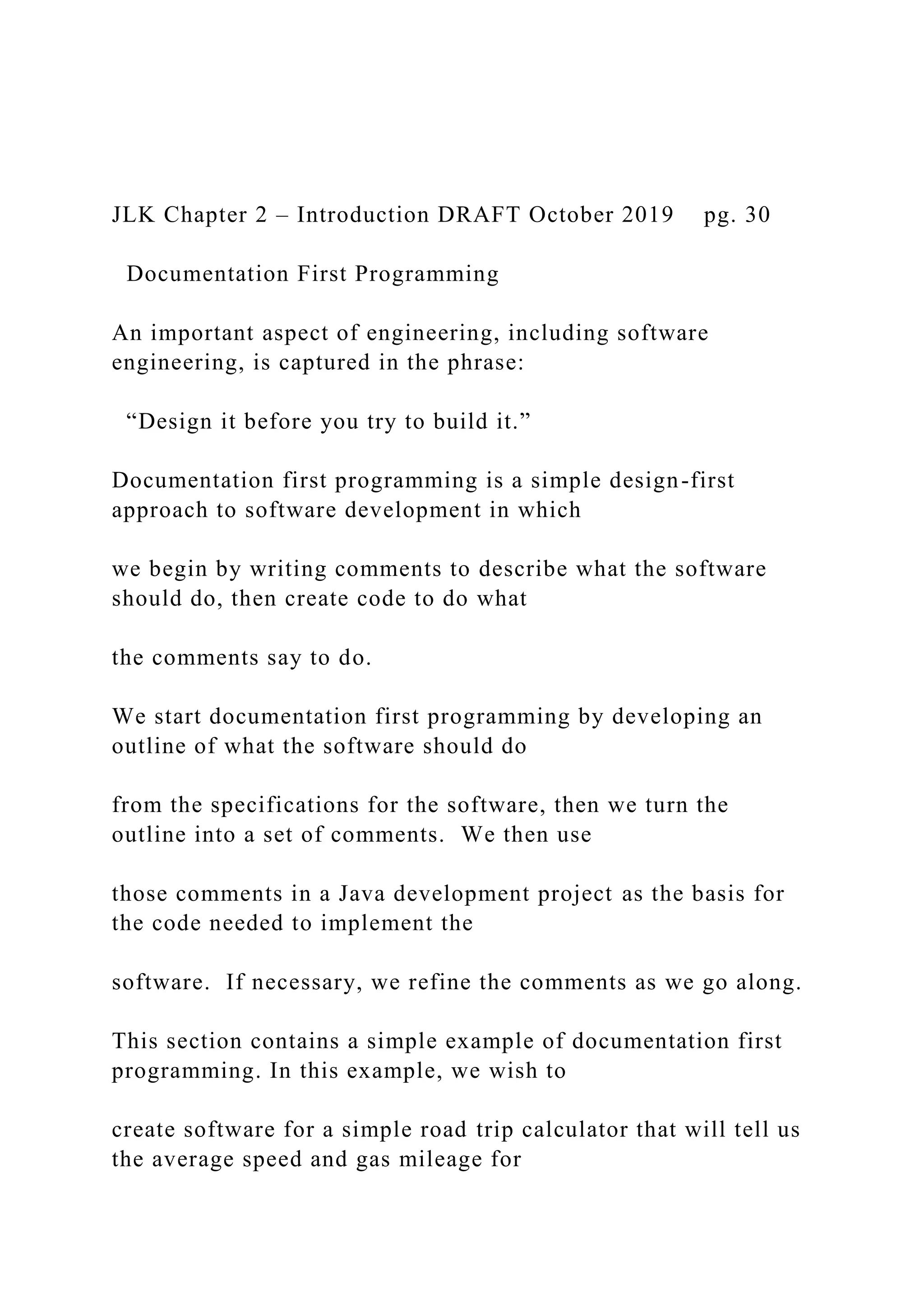 JLK Chapter 2 – Introduction DRAFT October 2019 pg. 30 Documentation First Programming An important aspect of engineering, including software engineering, is captured in the phrase: “Design it before you try to build it.” Documentation first programming is a simple design-first approach to software development in which we begin by writing comments to describe what the software should do, then create code to do what the comments say to do. We start documentation first programming by developing an outline of what the software should do from the specifications for the software, then we turn the outline into a set of comments. We then use those comments in a Java development project as the basis for the code needed to implement the software. If necessary, we refine the comments as we go along. This section contains a simple example of documentation first programming. In this example, we wish to create software for a simple road trip calculator that will tell us the average speed and gas mileage for 