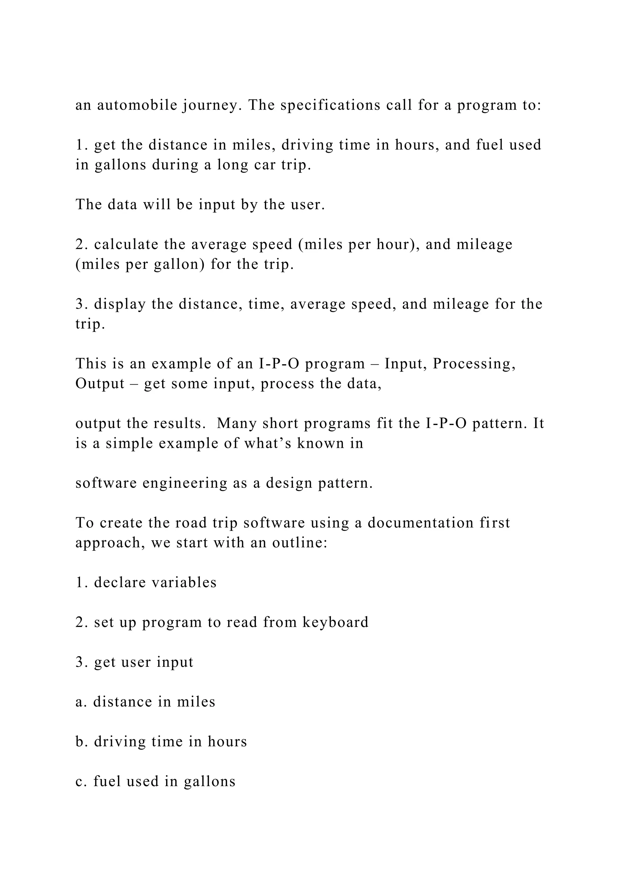 an automobile journey. The specifications call for a program to: 1. get the distance in miles, driving time in hours, and fuel used in gallons during a long car trip. The data will be input by the user. 2. calculate the average speed (miles per hour), and mileage (miles per gallon) for the trip. 3. display the distance, time, average speed, and mileage for the trip. This is an example of an I-P-O program – Input, Processing, Output – get some input, process the data, output the results. Many short programs fit the I-P-O pattern. It is a simple example of what’s known in software engineering as a design pattern. To create the road trip software using a documentation first approach, we start with an outline: 1. declare variables 2. set up program to read from keyboard 3. get user input a. distance in miles b. driving time in hours c. fuel used in gallons 