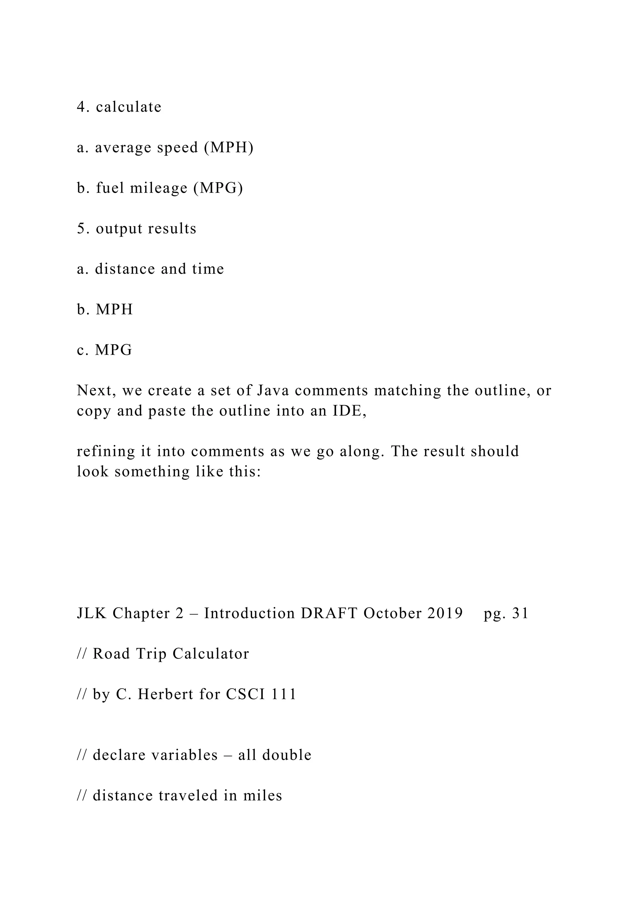 4. calculate a. average speed (MPH) b. fuel mileage (MPG) 5. output results a. distance and time b. MPH c. MPG Next, we create a set of Java comments matching the outline, or copy and paste the outline into an IDE, refining it into comments as we go along. The result should look something like this: JLK Chapter 2 – Introduction DRAFT October 2019 pg. 31 // Road Trip Calculator // by C. Herbert for CSCI 111 // declare variables – all double // distance traveled in miles 