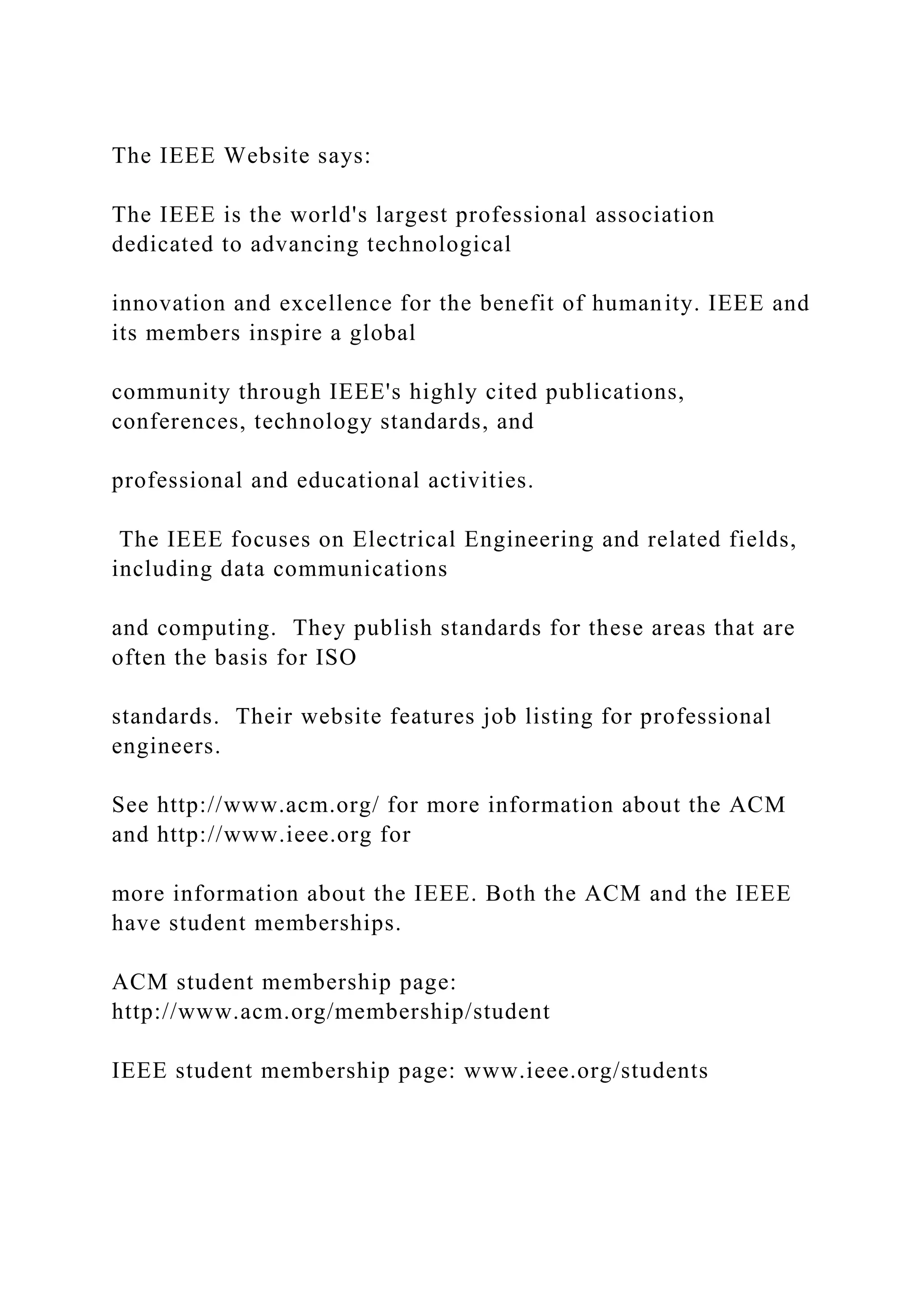 The IEEE Website says: The IEEE is the world's largest professional association dedicated to advancing technological innovation and excellence for the benefit of humanity. IEEE and its members inspire a global community through IEEE's highly cited publications, conferences, technology standards, and professional and educational activities. The IEEE focuses on Electrical Engineering and related fields, including data communications and computing. They publish standards for these areas that are often the basis for ISO standards. Their website features job listing for professional engineers. See http://www.acm.org/ for more information about the ACM and http://www.ieee.org for more information about the IEEE. Both the ACM and the IEEE have student memberships. ACM student membership page: http://www.acm.org/membership/student IEEE student membership page: www.ieee.org/students 