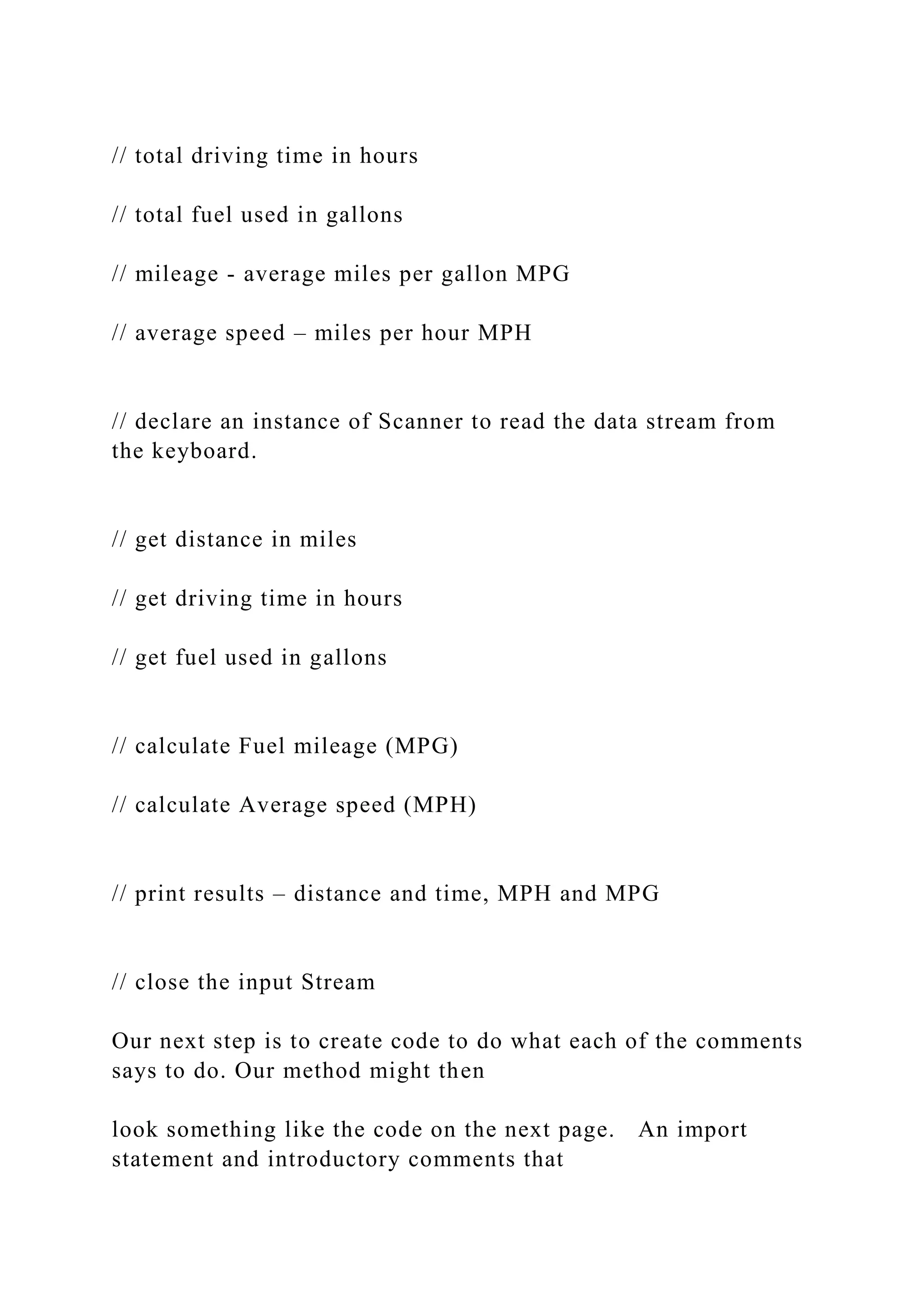 // total driving time in hours // total fuel used in gallons // mileage - average miles per gallon MPG // average speed – miles per hour MPH // declare an instance of Scanner to read the data stream from the keyboard. // get distance in miles // get driving time in hours // get fuel used in gallons // calculate Fuel mileage (MPG) // calculate Average speed (MPH) // print results – distance and time, MPH and MPG // close the input Stream Our next step is to create code to do what each of the comments says to do. Our method might then look something like the code on the next page. An import statement and introductory comments that 
