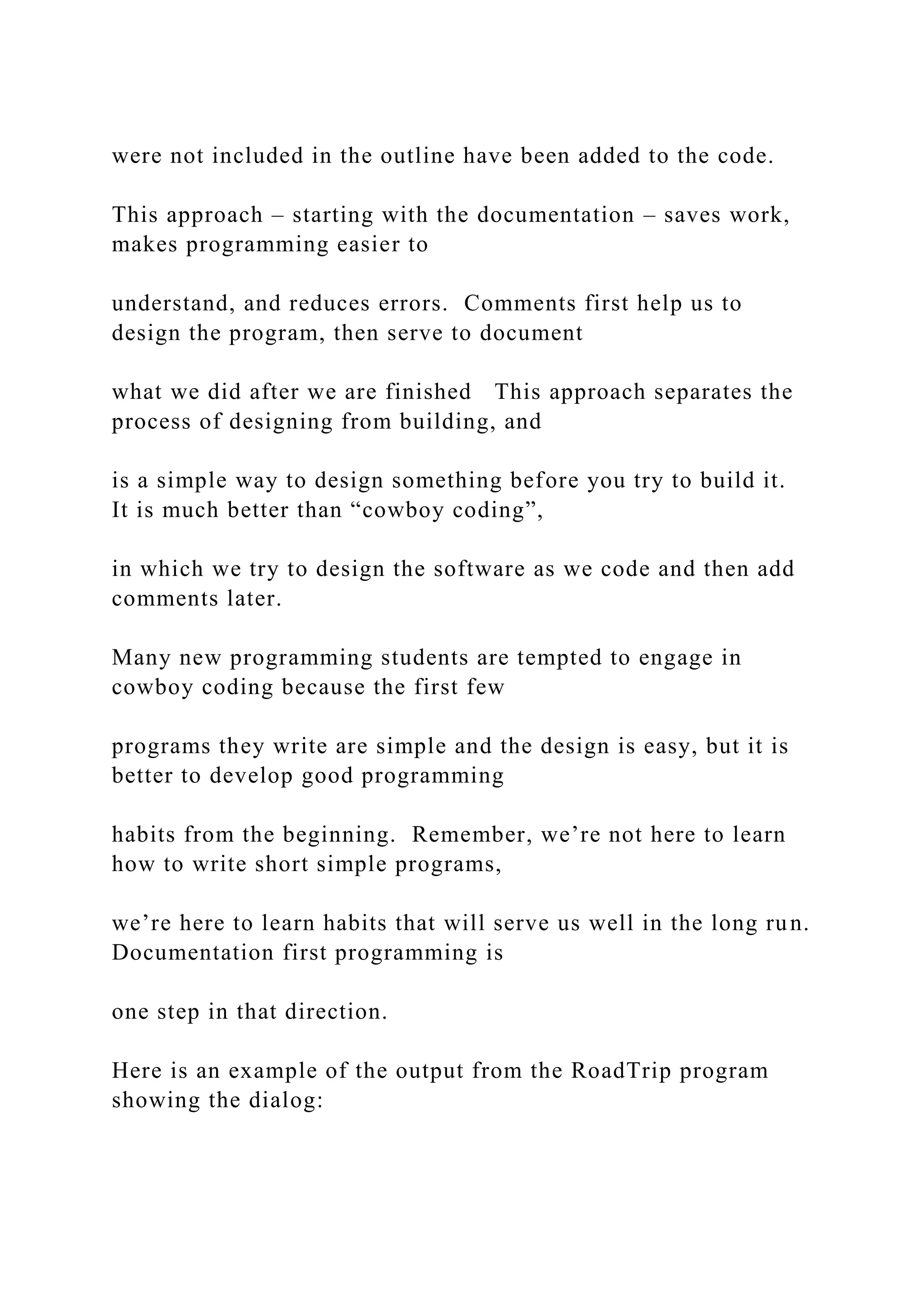 were not included in the outline have been added to the code. This approach – starting with the documentation – saves work, makes programming easier to understand, and reduces errors. Comments first help us to design the program, then serve to document what we did after we are finished This approach separates the process of designing from building, and is a simple way to design something before you try to build it. It is much better than “cowboy coding”, in which we try to design the software as we code and then add comments later. Many new programming students are tempted to engage in cowboy coding because the first few programs they write are simple and the design is easy, but it is better to develop good programming habits from the beginning. Remember, we’re not here to learn how to write short simple programs, we’re here to learn habits that will serve us well in the long run. Documentation first programming is one step in that direction. Here is an example of the output from the RoadTrip program showing the dialog: 