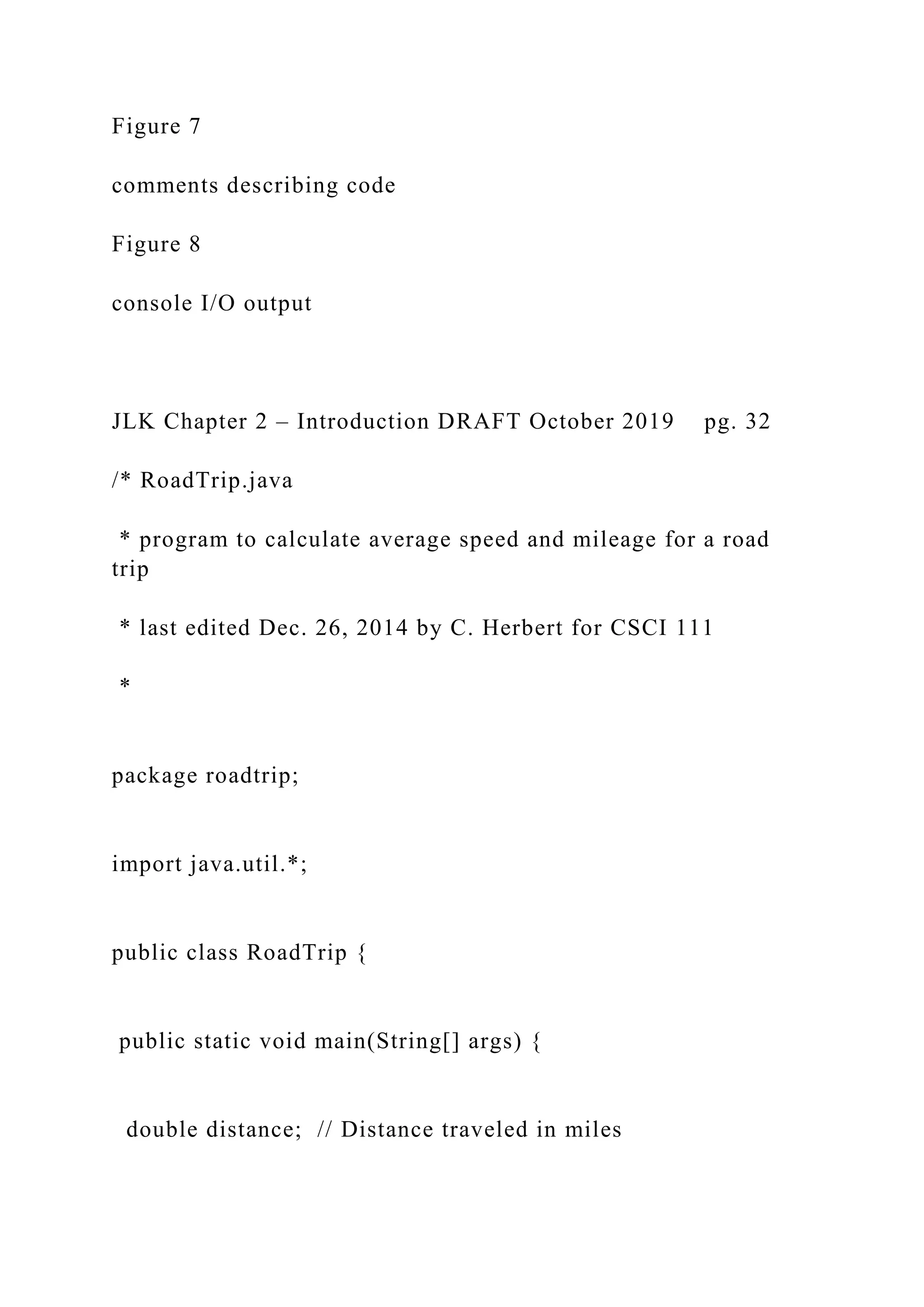 Figure 7 comments describing code Figure 8 console I/O output JLK Chapter 2 – Introduction DRAFT October 2019 pg. 32 /* RoadTrip.java * program to calculate average speed and mileage for a road trip * last edited Dec. 26, 2014 by C. Herbert for CSCI 111 * package roadtrip; import java.util.*; public class RoadTrip { public static void main(String[] args) { double distance; // Distance traveled in miles 
