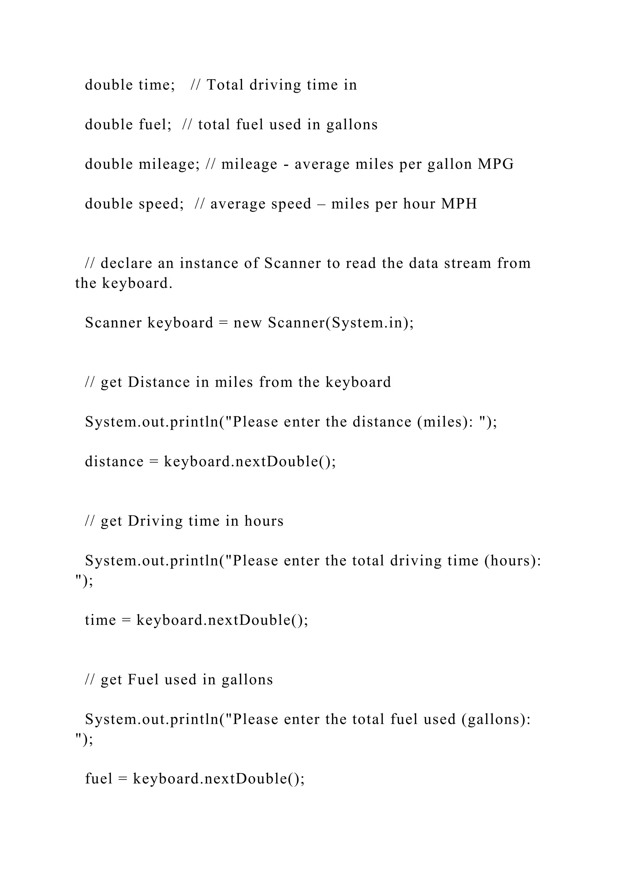 double time; // Total driving time in double fuel; // total fuel used in gallons double mileage; // mileage - average miles per gallon MPG double speed; // average speed – miles per hour MPH // declare an instance of Scanner to read the data stream from the keyboard. Scanner keyboard = new Scanner(System.in); // get Distance in miles from the keyboard System.out.println("Please enter the distance (miles): "); distance = keyboard.nextDouble(); // get Driving time in hours System.out.println("Please enter the total driving time (hours): "); time = keyboard.nextDouble(); // get Fuel used in gallons System.out.println("Please enter the total fuel used (gallons): "); fuel = keyboard.nextDouble(); 