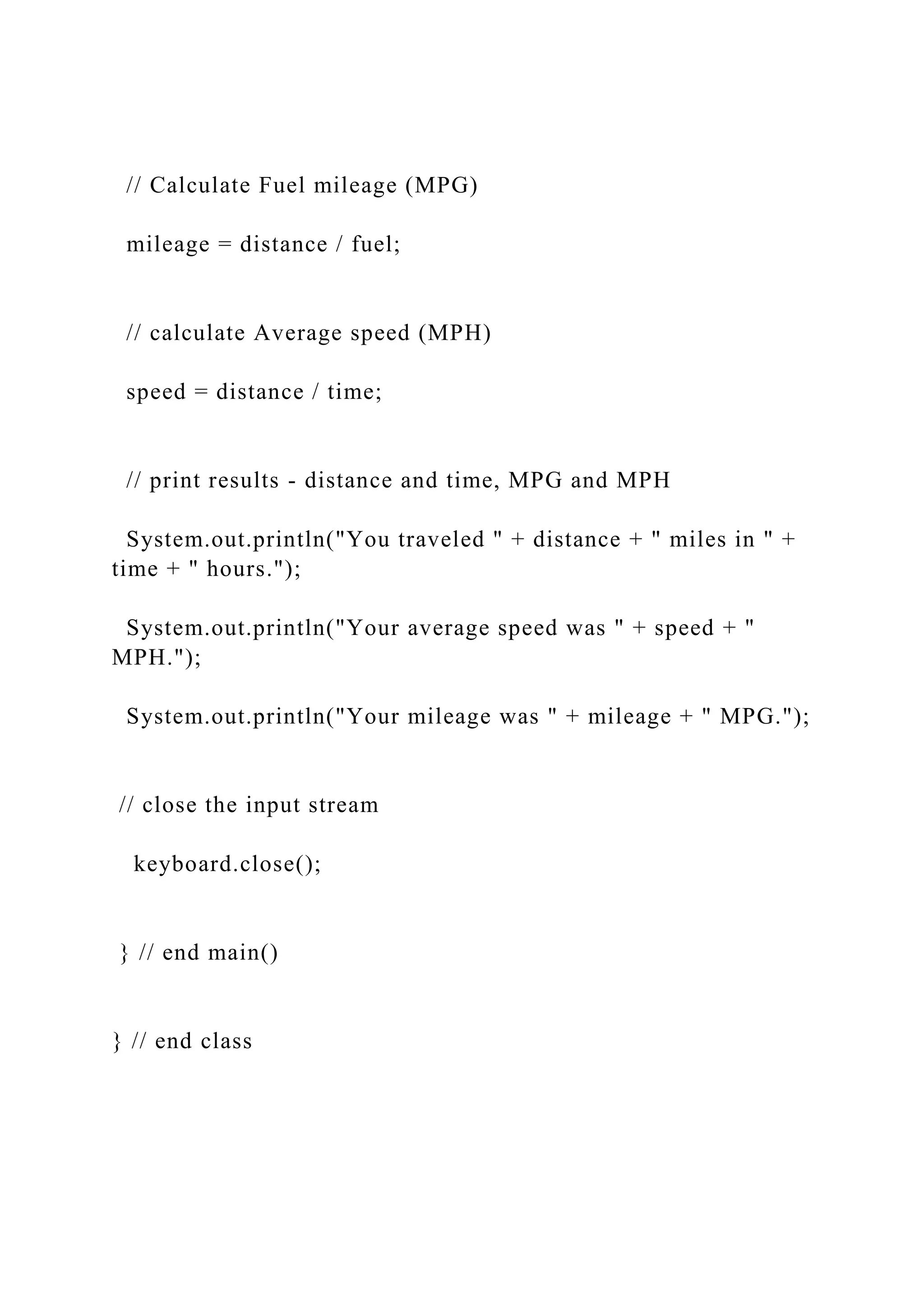 // Calculate Fuel mileage (MPG) mileage = distance / fuel; // calculate Average speed (MPH) speed = distance / time; // print results - distance and time, MPG and MPH System.out.println("You traveled " + distance + " miles in " + time + " hours."); System.out.println("Your average speed was " + speed + " MPH."); System.out.println("Your mileage was " + mileage + " MPG."); // close the input stream keyboard.close(); } // end main() } // end class 