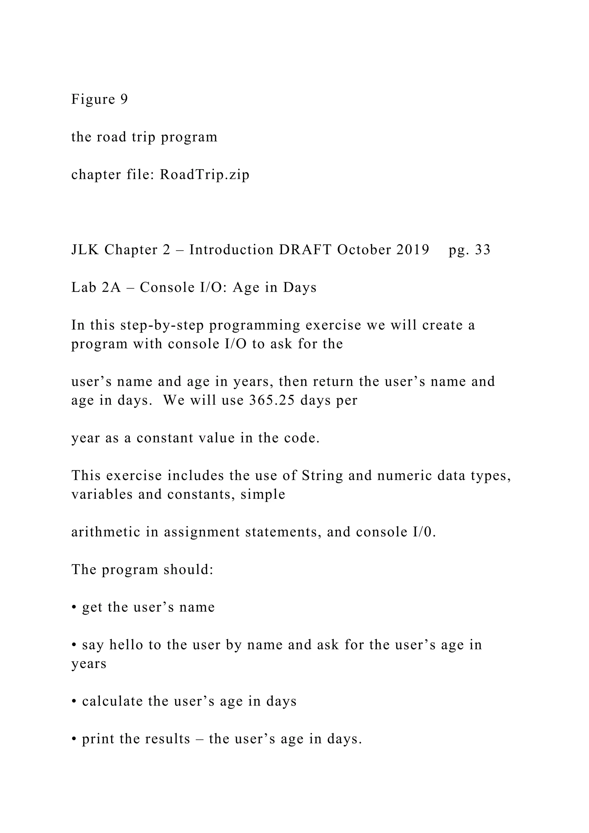 Figure 9 the road trip program chapter file: RoadTrip.zip JLK Chapter 2 – Introduction DRAFT October 2019 pg. 33 Lab 2A – Console I/O: Age in Days In this step-by-step programming exercise we will create a program with console I/O to ask for the user’s name and age in years, then return the user’s name and age in days. We will use 365.25 days per year as a constant value in the code. This exercise includes the use of String and numeric data types, variables and constants, simple arithmetic in assignment statements, and console I/0. The program should: • get the user’s name • say hello to the user by name and ask for the user’s age in years • calculate the user’s age in days • print the results – the user’s age in days. 