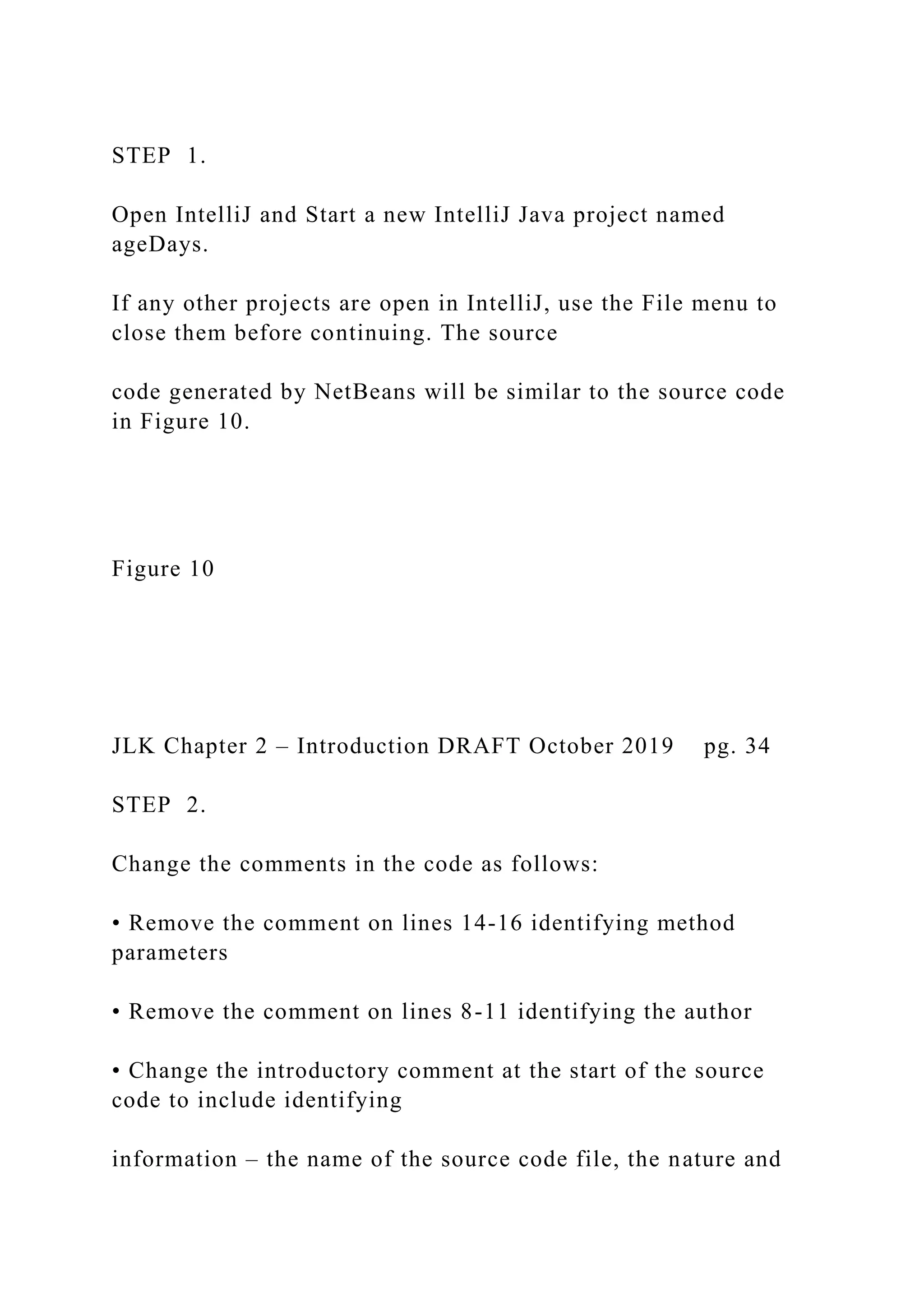 STEP 1. Open IntelliJ and Start a new IntelliJ Java project named ageDays. If any other projects are open in IntelliJ, use the File menu to close them before continuing. The source code generated by NetBeans will be similar to the source code in Figure 10. Figure 10 JLK Chapter 2 – Introduction DRAFT October 2019 pg. 34 STEP 2. Change the comments in the code as follows: • Remove the comment on lines 14-16 identifying method parameters • Remove the comment on lines 8-11 identifying the author • Change the introductory comment at the start of the source code to include identifying information – the name of the source code file, the nature and 