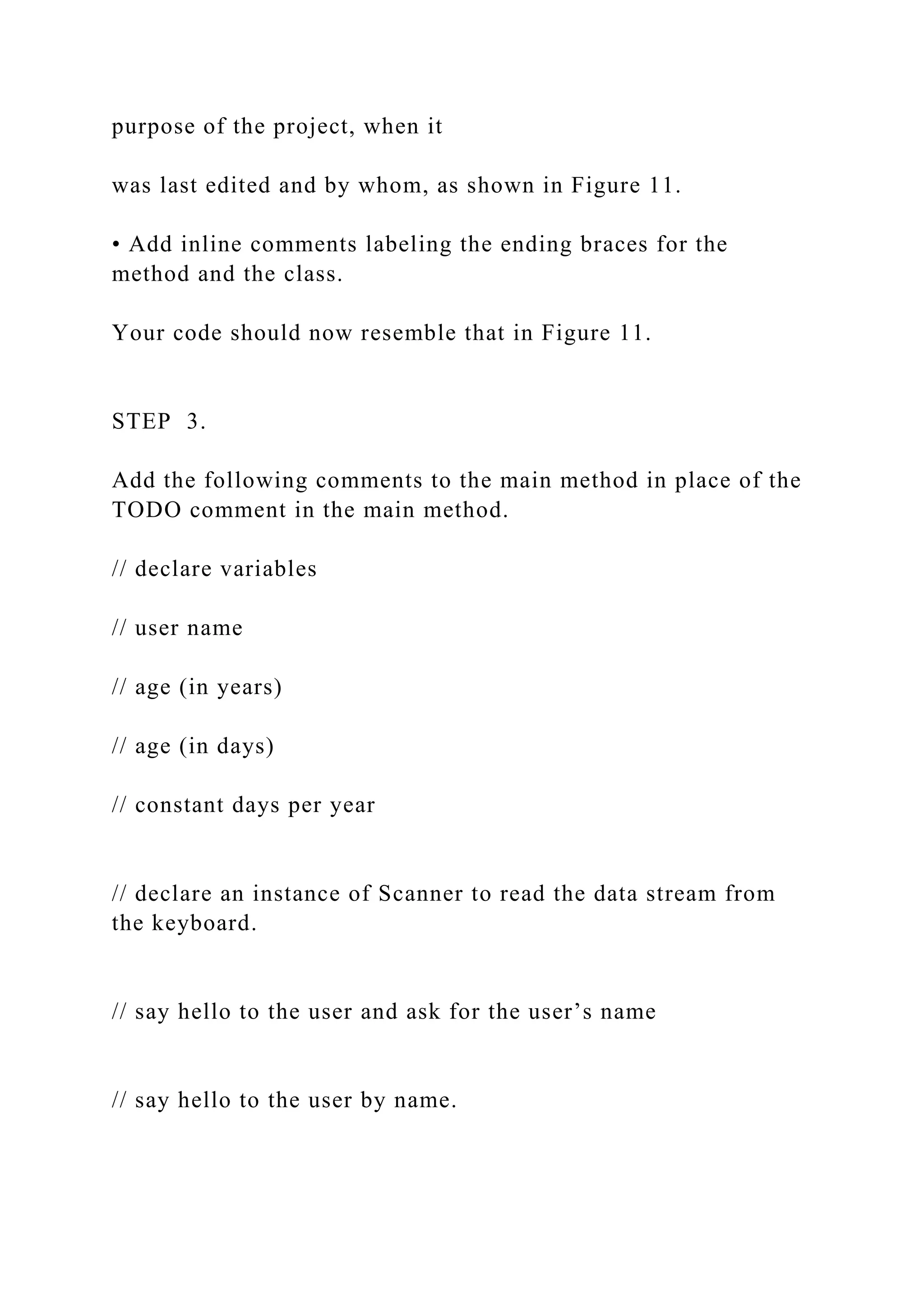 purpose of the project, when it was last edited and by whom, as shown in Figure 11. • Add inline comments labeling the ending braces for the method and the class. Your code should now resemble that in Figure 11. STEP 3. Add the following comments to the main method in place of the TODO comment in the main method. // declare variables // user name // age (in years) // age (in days) // constant days per year // declare an instance of Scanner to read the data stream from the keyboard. // say hello to the user and ask for the user’s name // say hello to the user by name. 