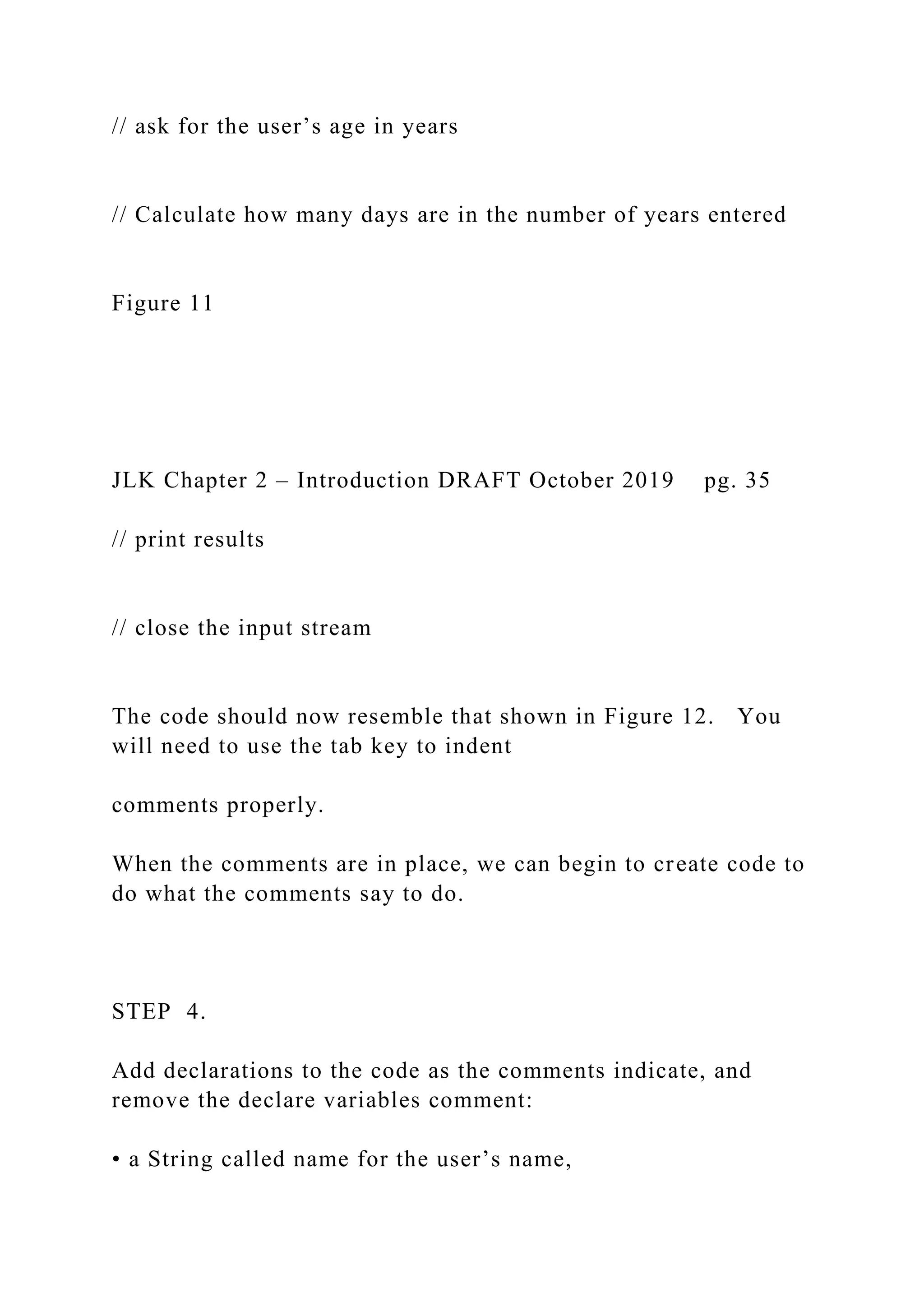 // ask for the user’s age in years // Calculate how many days are in the number of years entered Figure 11 JLK Chapter 2 – Introduction DRAFT October 2019 pg. 35 // print results // close the input stream The code should now resemble that shown in Figure 12. You will need to use the tab key to indent comments properly. When the comments are in place, we can begin to create code to do what the comments say to do. STEP 4. Add declarations to the code as the comments indicate, and remove the declare variables comment: • a String called name for the user’s name, 