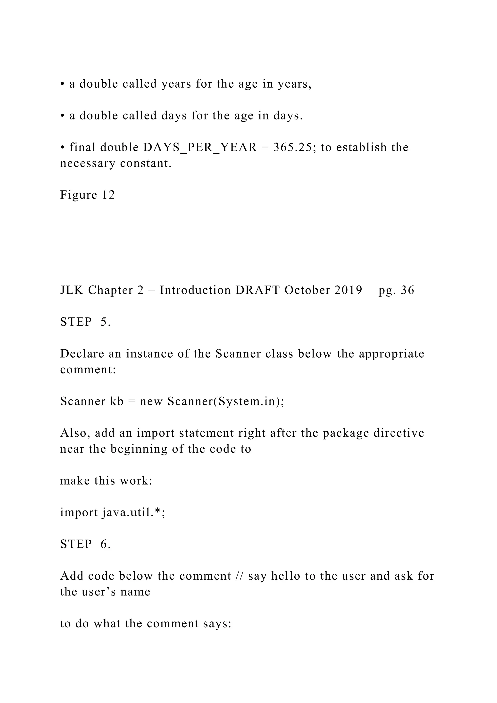 • a double called years for the age in years, • a double called days for the age in days. • final double DAYS_PER_YEAR = 365.25; to establish the necessary constant. Figure 12 JLK Chapter 2 – Introduction DRAFT October 2019 pg. 36 STEP 5. Declare an instance of the Scanner class below the appropriate comment: Scanner kb = new Scanner(System.in); Also, add an import statement right after the package directive near the beginning of the code to make this work: import java.util.*; STEP 6. Add code below the comment // say hello to the user and ask for the user’s name to do what the comment says: 