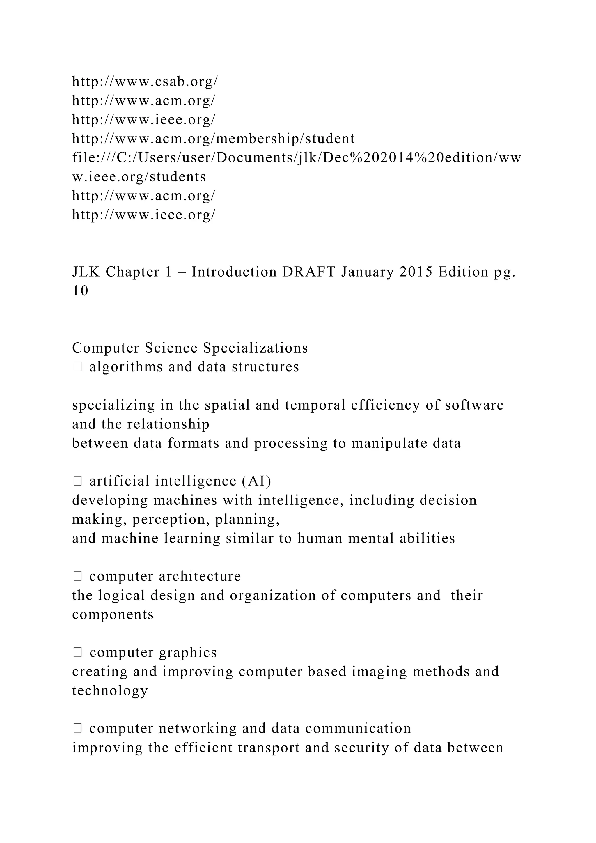 http://www.csab.org/ http://www.acm.org/ http://www.ieee.org/ http://www.acm.org/membership/student file:///C:/Users/user/Documents/jlk/Dec%202014%20edition/ww w.ieee.org/students http://www.acm.org/ http://www.ieee.org/ JLK Chapter 1 – Introduction DRAFT January 2015 Edition pg. 10 Computer Science Specializations specializing in the spatial and temporal efficiency of software and the relationship between data formats and processing to manipulate data developing machines with intelligence, including decision making, perception, planning, and machine learning similar to human mental abilities the logical design and organization of computers and their components graphics creating and improving computer based imaging methods and technology improving the efficient transport and security of data between 