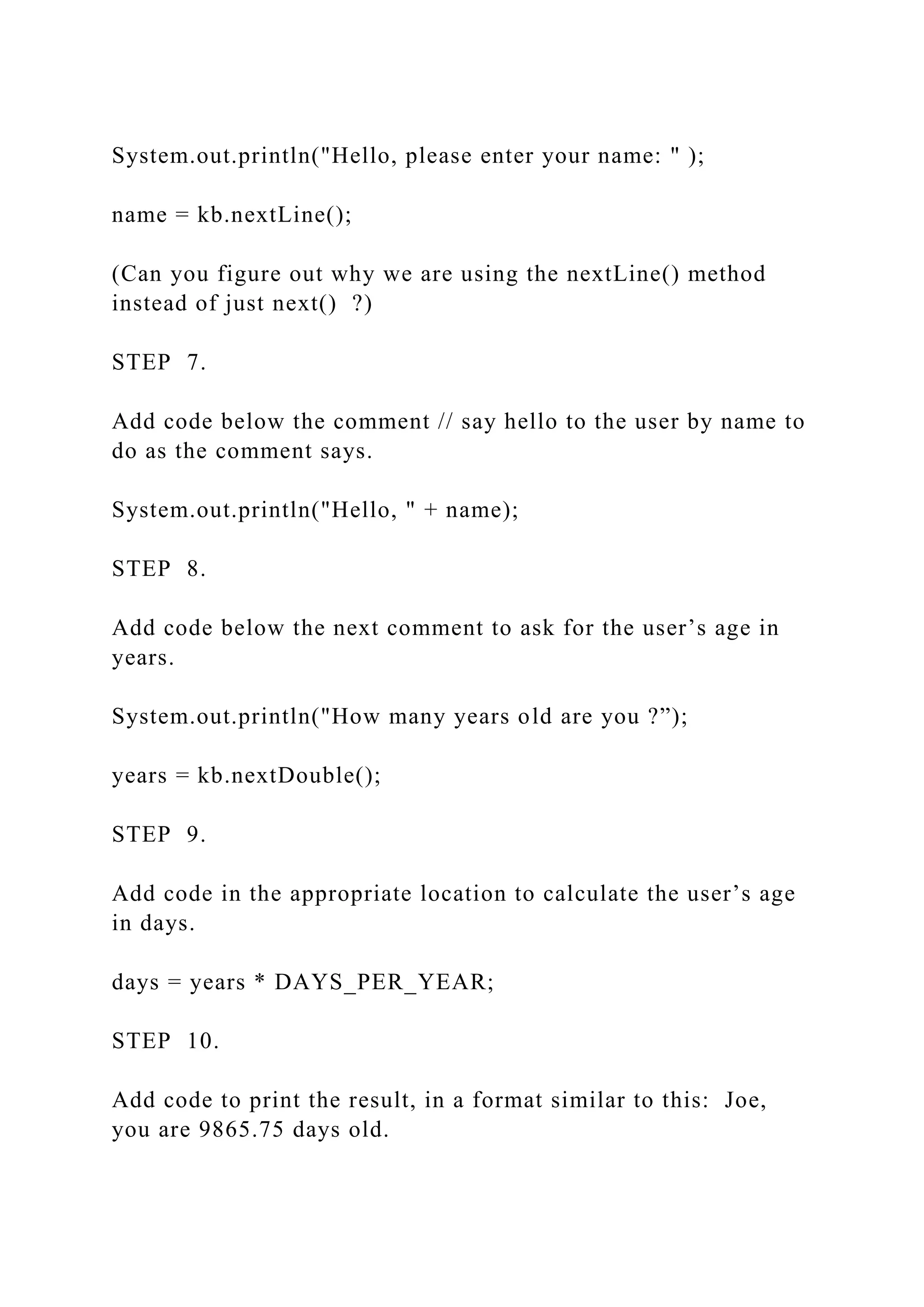 System.out.println("Hello, please enter your name: " ); name = kb.nextLine(); (Can you figure out why we are using the nextLine() method instead of just next() ?) STEP 7. Add code below the comment // say hello to the user by name to do as the comment says. System.out.println("Hello, " + name); STEP 8. Add code below the next comment to ask for the user’s age in years. System.out.println("How many years old are you ?”); years = kb.nextDouble(); STEP 9. Add code in the appropriate location to calculate the user’s age in days. days = years * DAYS_PER_YEAR; STEP 10. Add code to print the result, in a format similar to this: Joe, you are 9865.75 days old. 