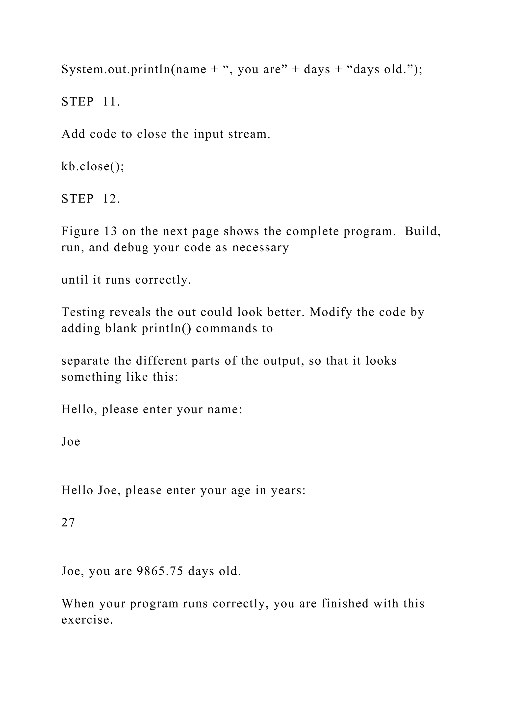System.out.println(name + “, you are” + days + “days old.”); STEP 11. Add code to close the input stream. kb.close(); STEP 12. Figure 13 on the next page shows the complete program. Build, run, and debug your code as necessary until it runs correctly. Testing reveals the out could look better. Modify the code by adding blank println() commands to separate the different parts of the output, so that it looks something like this: Hello, please enter your name: Joe Hello Joe, please enter your age in years: 27 Joe, you are 9865.75 days old. When your program runs correctly, you are finished with this exercise. 