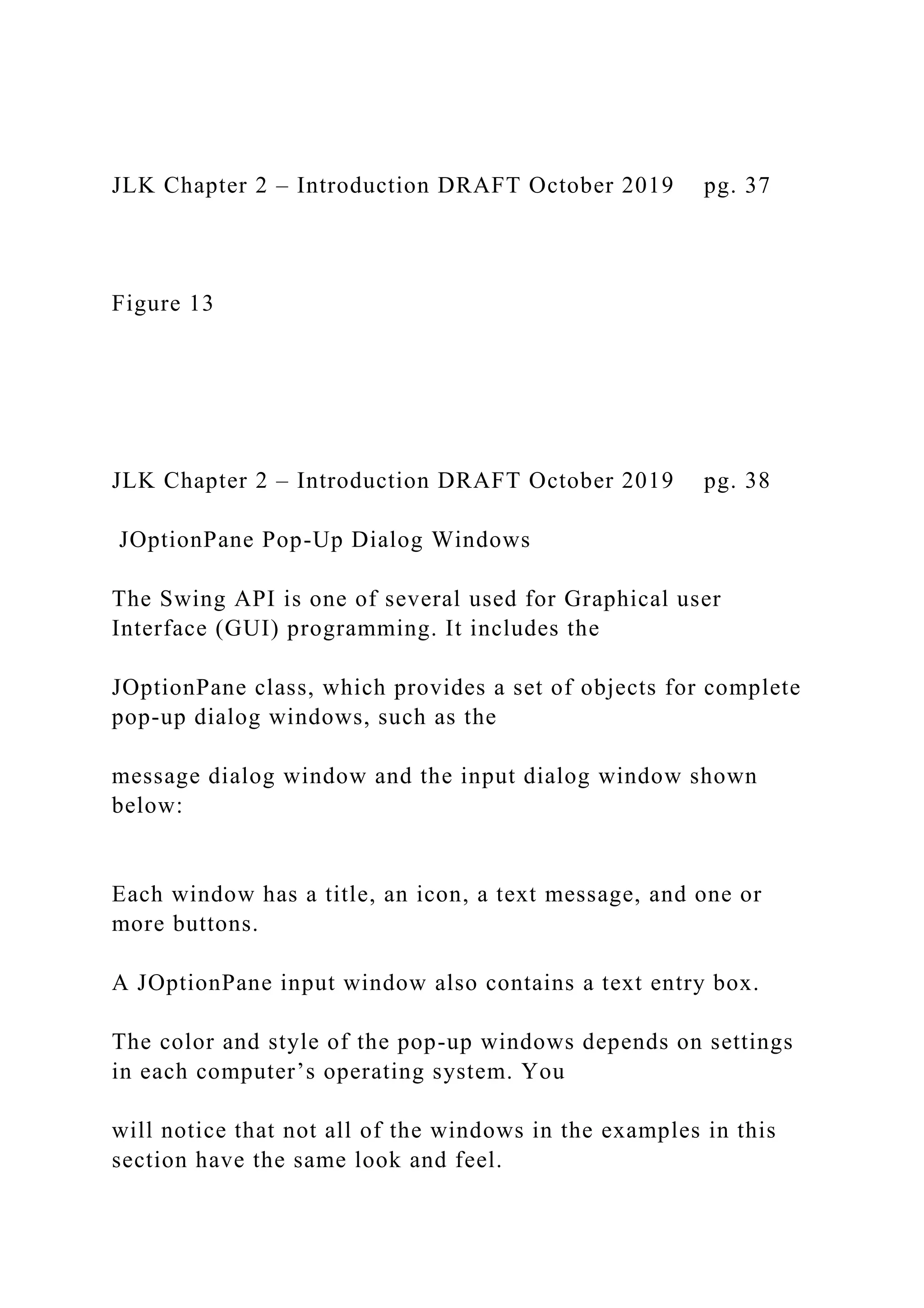 JLK Chapter 2 – Introduction DRAFT October 2019 pg. 37 Figure 13 JLK Chapter 2 – Introduction DRAFT October 2019 pg. 38 JOptionPane Pop-Up Dialog Windows The Swing API is one of several used for Graphical user Interface (GUI) programming. It includes the JOptionPane class, which provides a set of objects for complete pop-up dialog windows, such as the message dialog window and the input dialog window shown below: Each window has a title, an icon, a text message, and one or more buttons. A JOptionPane input window also contains a text entry box. The color and style of the pop-up windows depends on settings in each computer’s operating system. You will notice that not all of the windows in the examples in this section have the same look and feel. 