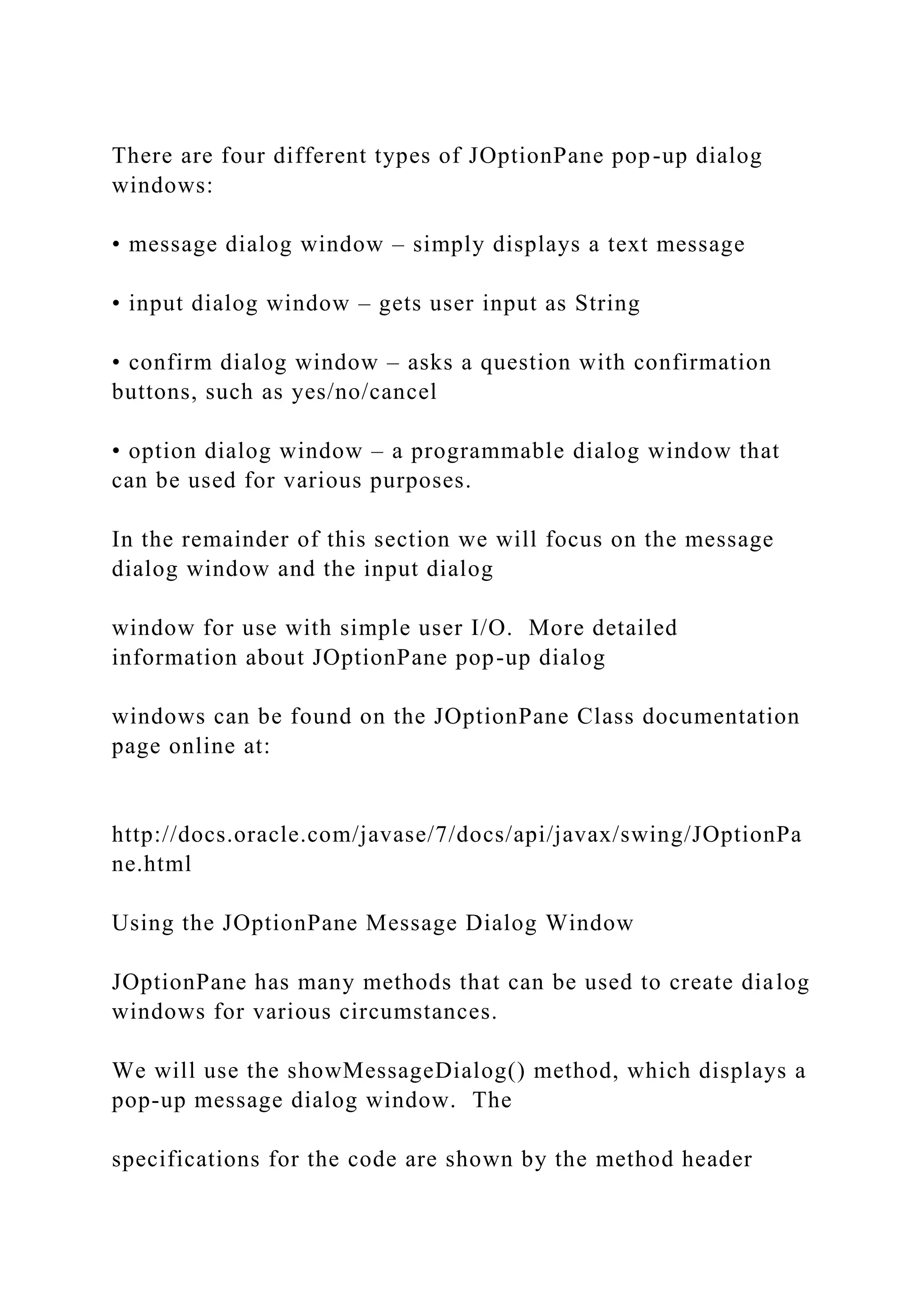 There are four different types of JOptionPane pop-up dialog windows: • message dialog window – simply displays a text message • input dialog window – gets user input as String • confirm dialog window – asks a question with confirmation buttons, such as yes/no/cancel • option dialog window – a programmable dialog window that can be used for various purposes. In the remainder of this section we will focus on the message dialog window and the input dialog window for use with simple user I/O. More detailed information about JOptionPane pop-up dialog windows can be found on the JOptionPane Class documentation page online at: http://docs.oracle.com/javase/7/docs/api/javax/swing/JOptionPa ne.html Using the JOptionPane Message Dialog Window JOptionPane has many methods that can be used to create dialog windows for various circumstances. We will use the showMessageDialog() method, which displays a pop-up message dialog window. The specifications for the code are shown by the method header 