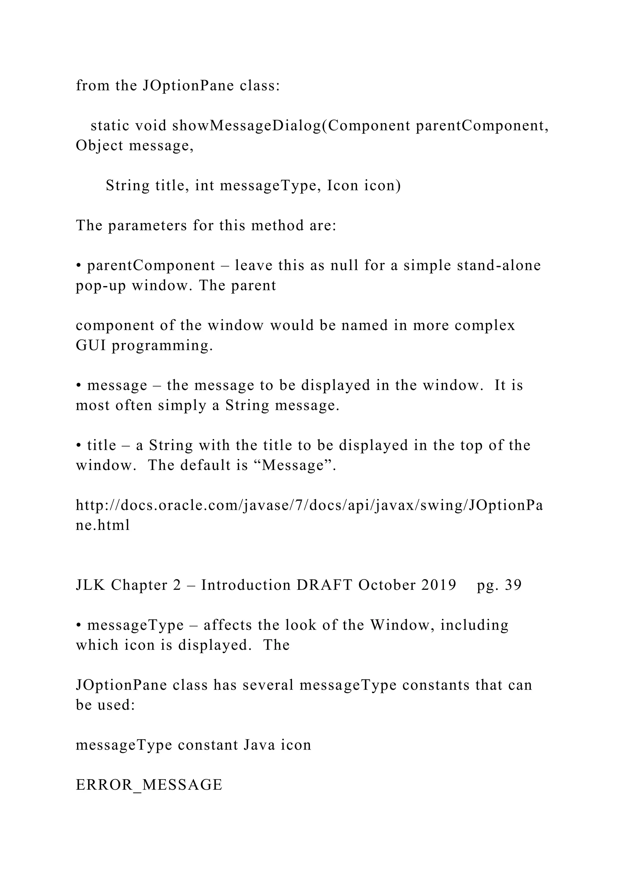 from the JOptionPane class: static void showMessageDialog(Component parentComponent, Object message, String title, int messageType, Icon icon) The parameters for this method are: • parentComponent – leave this as null for a simple stand-alone pop-up window. The parent component of the window would be named in more complex GUI programming. • message – the message to be displayed in the window. It is most often simply a String message. • title – a String with the title to be displayed in the top of the window. The default is “Message”. http://docs.oracle.com/javase/7/docs/api/javax/swing/JOptionPa ne.html JLK Chapter 2 – Introduction DRAFT October 2019 pg. 39 • messageType – affects the look of the Window, including which icon is displayed. The JOptionPane class has several messageType constants that can be used: messageType constant Java icon ERROR_MESSAGE 