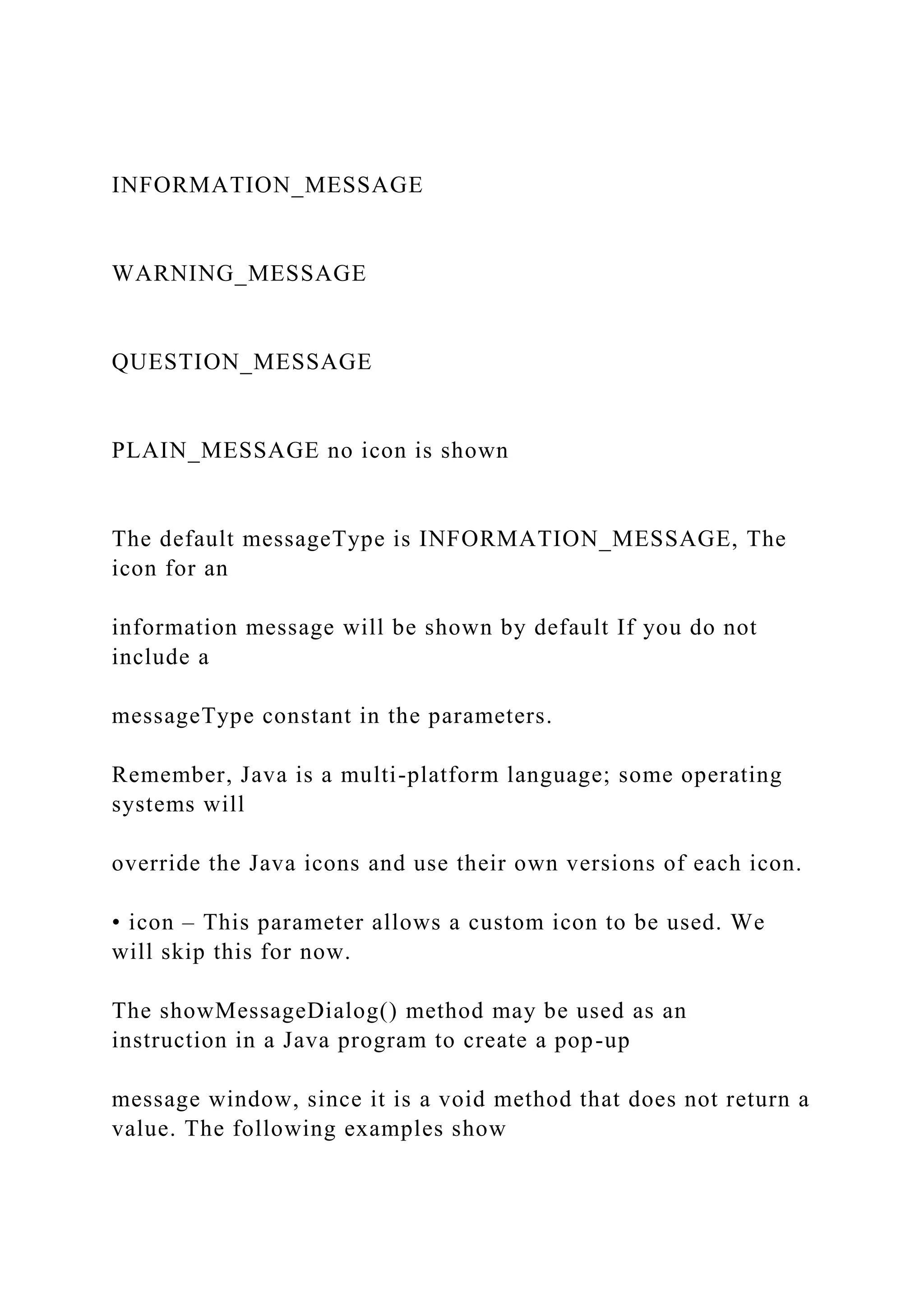 INFORMATION_MESSAGE WARNING_MESSAGE QUESTION_MESSAGE PLAIN_MESSAGE no icon is shown The default messageType is INFORMATION_MESSAGE, The icon for an information message will be shown by default If you do not include a messageType constant in the parameters. Remember, Java is a multi-platform language; some operating systems will override the Java icons and use their own versions of each icon. • icon – This parameter allows a custom icon to be used. We will skip this for now. The showMessageDialog() method may be used as an instruction in a Java program to create a pop-up message window, since it is a void method that does not return a value. The following examples show 