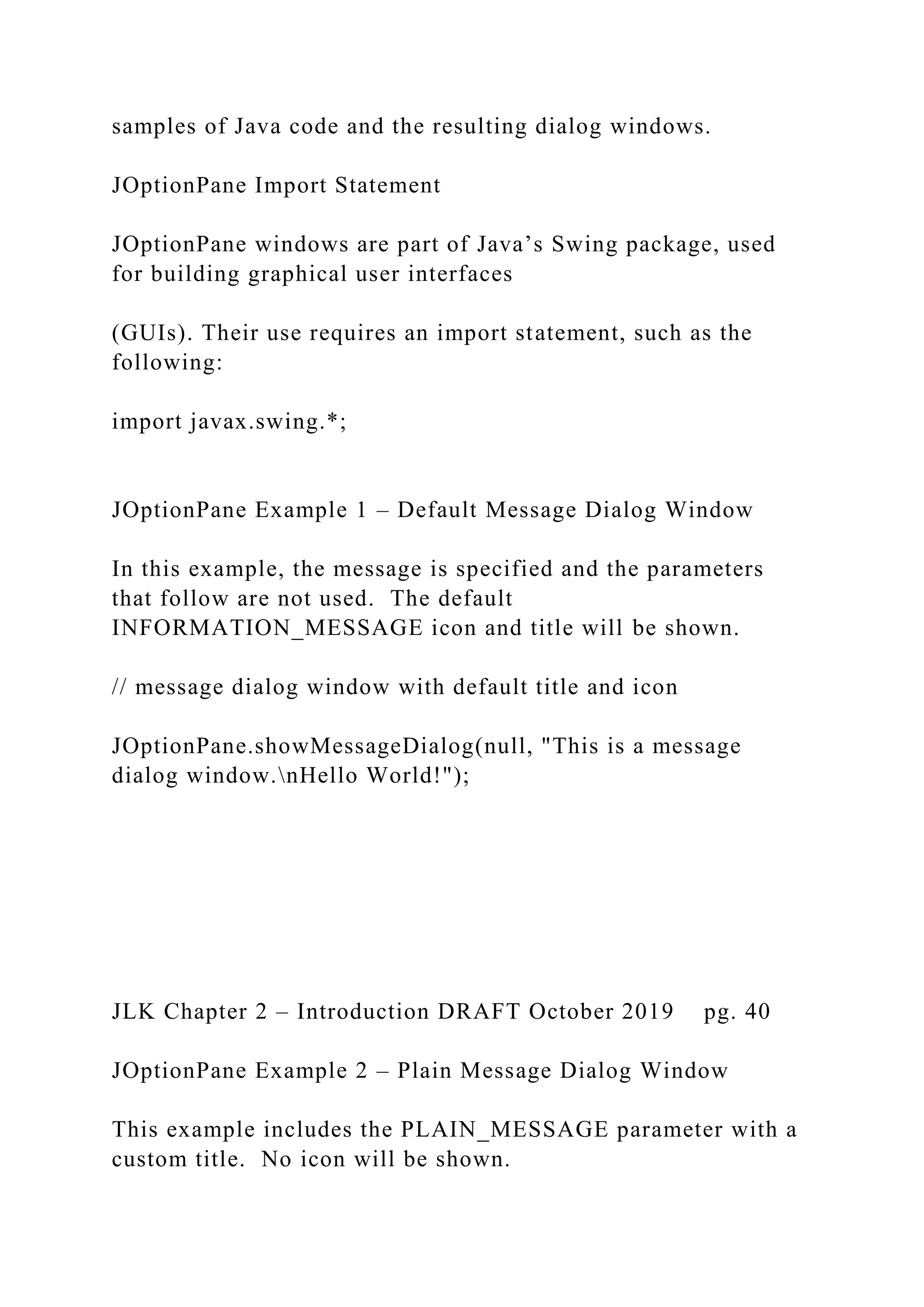 samples of Java code and the resulting dialog windows. JOptionPane Import Statement JOptionPane windows are part of Java’s Swing package, used for building graphical user interfaces (GUIs). Their use requires an import statement, such as the following: import javax.swing.*; JOptionPane Example 1 – Default Message Dialog Window In this example, the message is specified and the parameters that follow are not used. The default INFORMATION_MESSAGE icon and title will be shown. // message dialog window with default title and icon JOptionPane.showMessageDialog(null, "This is a message dialog window.nHello World!"); JLK Chapter 2 – Introduction DRAFT October 2019 pg. 40 JOptionPane Example 2 – Plain Message Dialog Window This example includes the PLAIN_MESSAGE parameter with a custom title. No icon will be shown. 