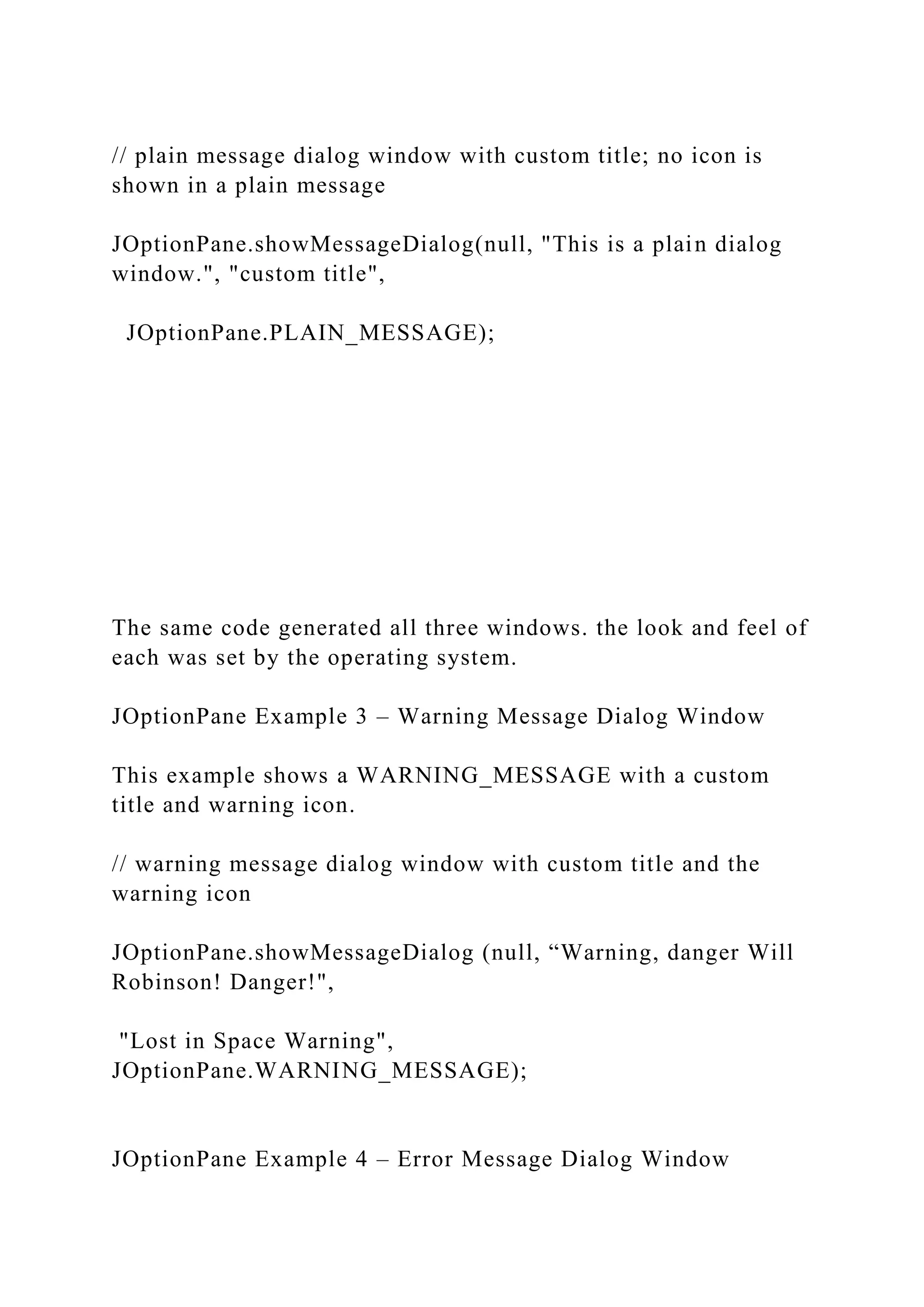 // plain message dialog window with custom title; no icon is shown in a plain message JOptionPane.showMessageDialog(null, "This is a plain dialog window.", "custom title", JOptionPane.PLAIN_MESSAGE); The same code generated all three windows. the look and feel of each was set by the operating system. JOptionPane Example 3 – Warning Message Dialog Window This example shows a WARNING_MESSAGE with a custom title and warning icon. // warning message dialog window with custom title and the warning icon JOptionPane.showMessageDialog (null, “Warning, danger Will Robinson! Danger!", "Lost in Space Warning", JOptionPane.WARNING_MESSAGE); JOptionPane Example 4 – Error Message Dialog Window 