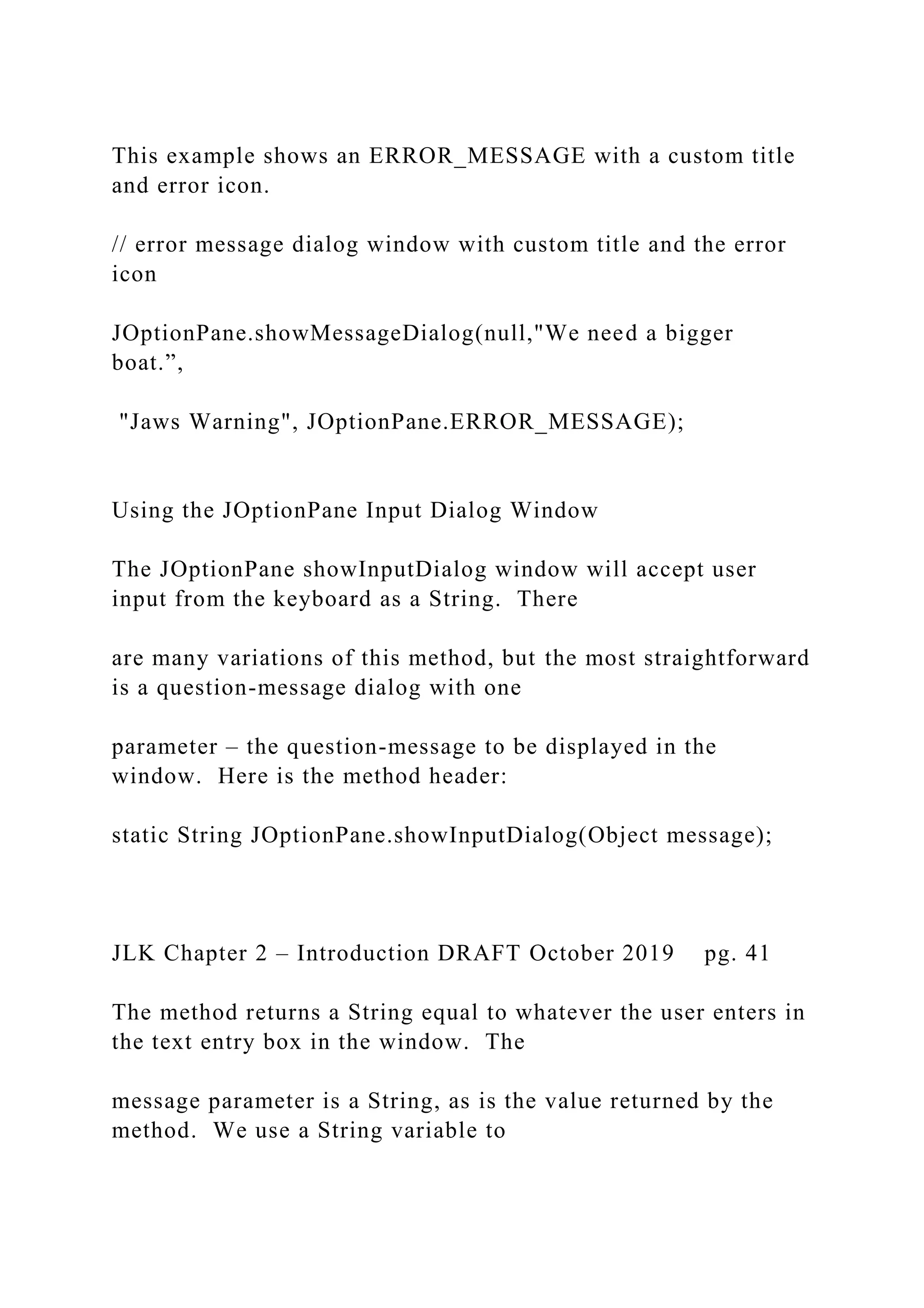 This example shows an ERROR_MESSAGE with a custom title and error icon. // error message dialog window with custom title and the error icon JOptionPane.showMessageDialog(null,"We need a bigger boat.”, "Jaws Warning", JOptionPane.ERROR_MESSAGE); Using the JOptionPane Input Dialog Window The JOptionPane showInputDialog window will accept user input from the keyboard as a String. There are many variations of this method, but the most straightforward is a question-message dialog with one parameter – the question-message to be displayed in the window. Here is the method header: static String JOptionPane.showInputDialog(Object message); JLK Chapter 2 – Introduction DRAFT October 2019 pg. 41 The method returns a String equal to whatever the user enters in the text entry box in the window. The message parameter is a String, as is the value returned by the method. We use a String variable to 