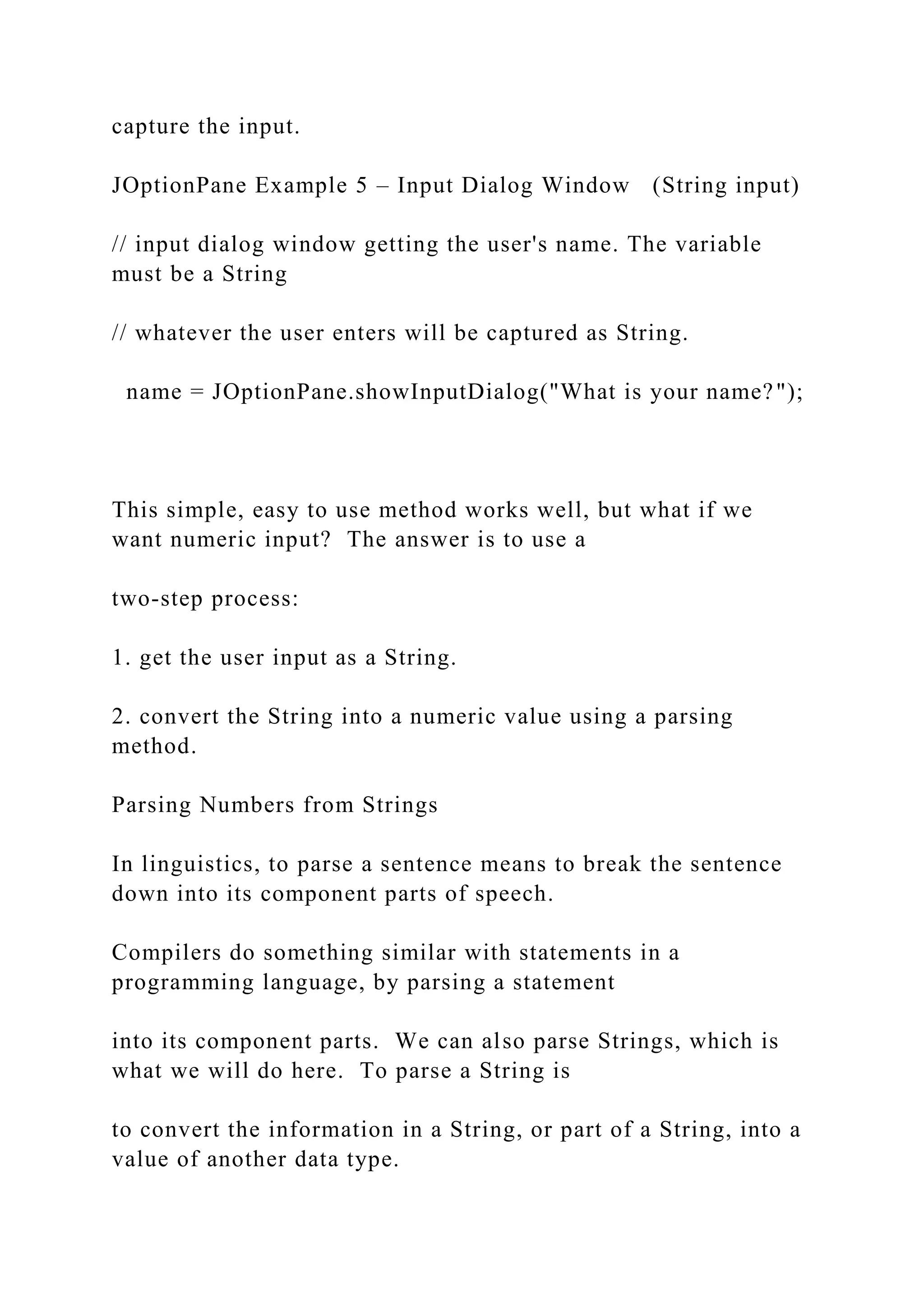 capture the input. JOptionPane Example 5 – Input Dialog Window (String input) // input dialog window getting the user's name. The variable must be a String // whatever the user enters will be captured as String. name = JOptionPane.showInputDialog("What is your name?"); This simple, easy to use method works well, but what if we want numeric input? The answer is to use a two-step process: 1. get the user input as a String. 2. convert the String into a numeric value using a parsing method. Parsing Numbers from Strings In linguistics, to parse a sentence means to break the sentence down into its component parts of speech. Compilers do something similar with statements in a programming language, by parsing a statement into its component parts. We can also parse Strings, which is what we will do here. To parse a String is to convert the information in a String, or part of a String, into a value of another data type. 