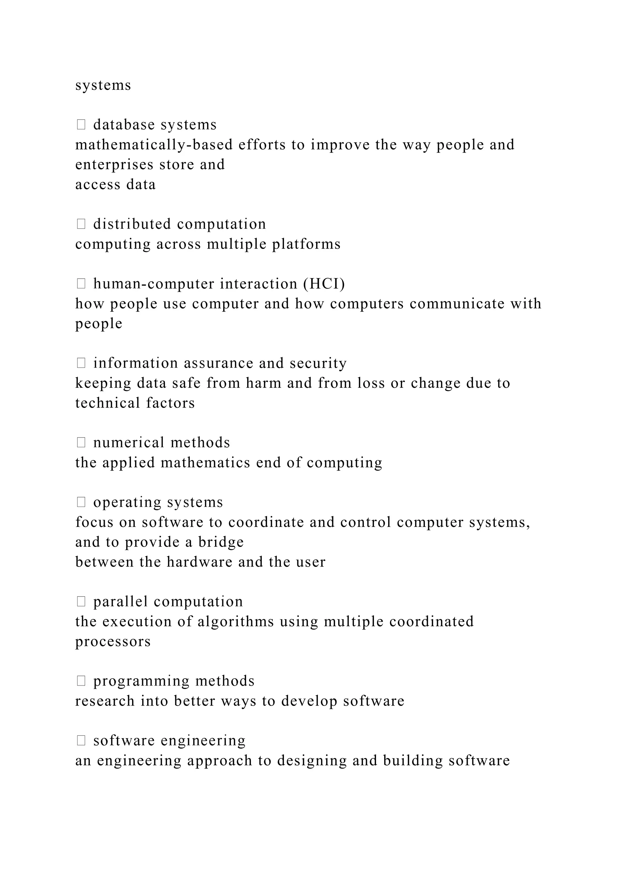 systems mathematically-based efforts to improve the way people and enterprises store and access data computing across multiple platforms -computer interaction (HCI) how people use computer and how computers communicate with people e and security keeping data safe from harm and from loss or change due to technical factors the applied mathematics end of computing focus on software to coordinate and control computer systems, and to provide a bridge between the hardware and the user the execution of algorithms using multiple coordinated processors research into better ways to develop software an engineering approach to designing and building software 