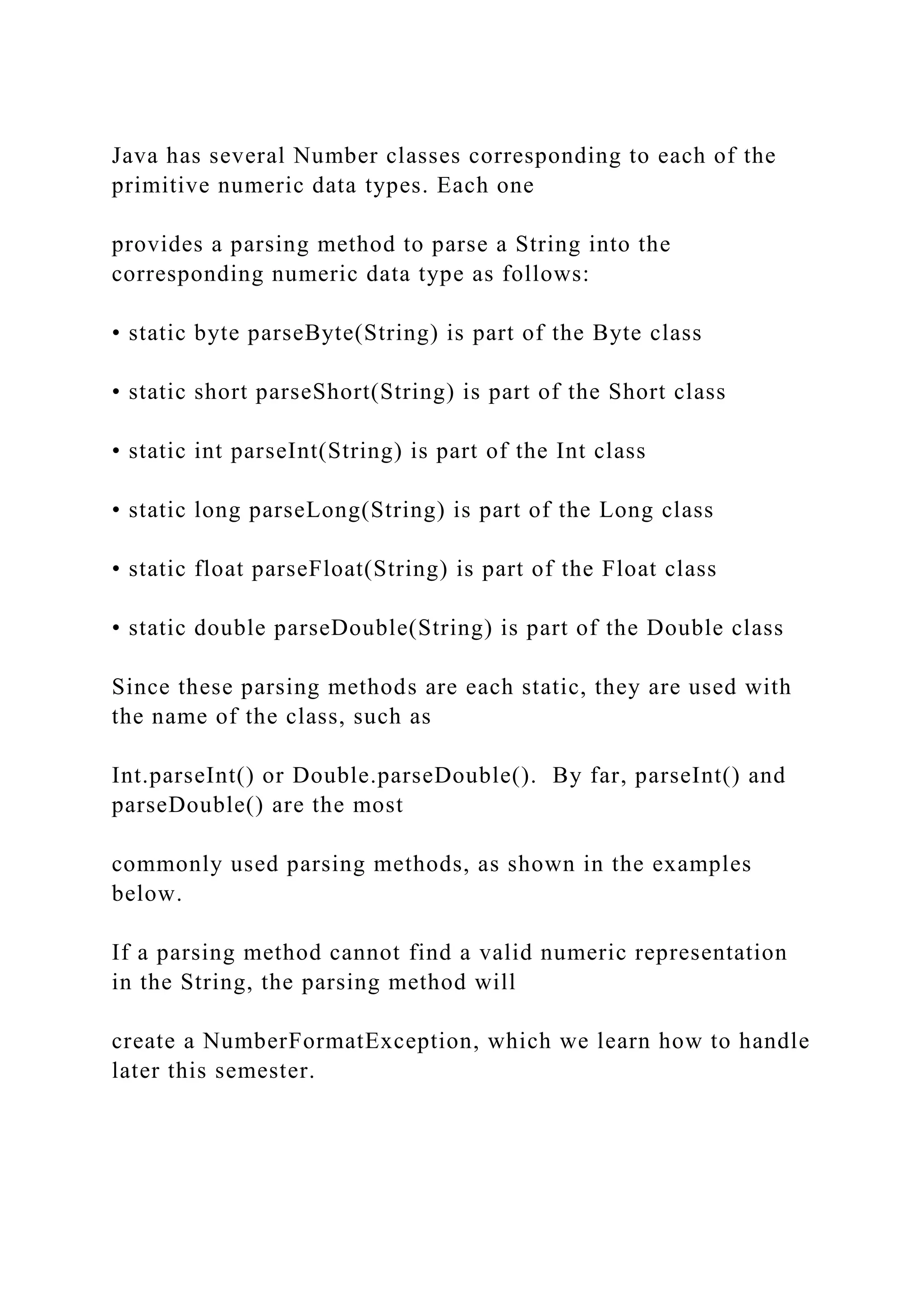 Java has several Number classes corresponding to each of the primitive numeric data types. Each one provides a parsing method to parse a String into the corresponding numeric data type as follows: • static byte parseByte(String) is part of the Byte class • static short parseShort(String) is part of the Short class • static int parseInt(String) is part of the Int class • static long parseLong(String) is part of the Long class • static float parseFloat(String) is part of the Float class • static double parseDouble(String) is part of the Double class Since these parsing methods are each static, they are used with the name of the class, such as Int.parseInt() or Double.parseDouble(). By far, parseInt() and parseDouble() are the most commonly used parsing methods, as shown in the examples below. If a parsing method cannot find a valid numeric representation in the String, the parsing method will create a NumberFormatException, which we learn how to handle later this semester. 