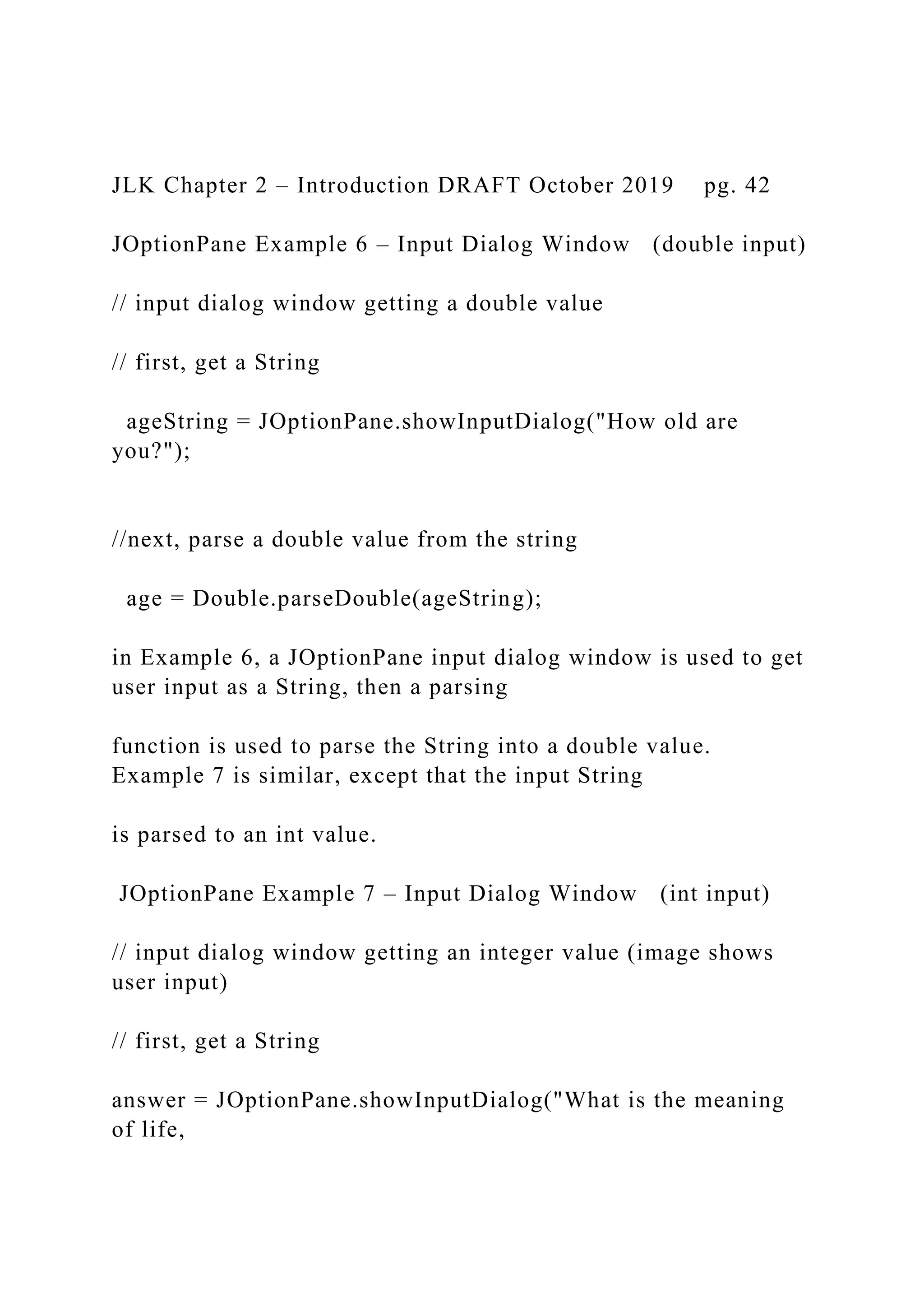 JLK Chapter 2 – Introduction DRAFT October 2019 pg. 42 JOptionPane Example 6 – Input Dialog Window (double input) // input dialog window getting a double value // first, get a String ageString = JOptionPane.showInputDialog("How old are you?"); //next, parse a double value from the string age = Double.parseDouble(ageString); in Example 6, a JOptionPane input dialog window is used to get user input as a String, then a parsing function is used to parse the String into a double value. Example 7 is similar, except that the input String is parsed to an int value. JOptionPane Example 7 – Input Dialog Window (int input) // input dialog window getting an integer value (image shows user input) // first, get a String answer = JOptionPane.showInputDialog("What is the meaning of life, 