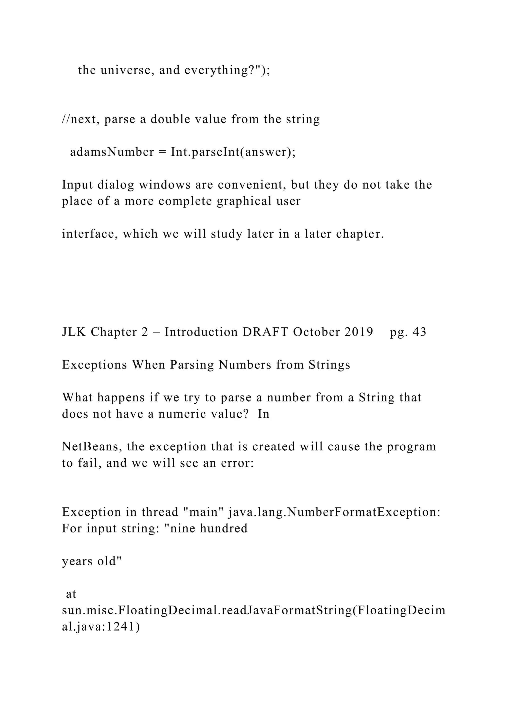 the universe, and everything?"); //next, parse a double value from the string adamsNumber = Int.parseInt(answer); Input dialog windows are convenient, but they do not take the place of a more complete graphical user interface, which we will study later in a later chapter. JLK Chapter 2 – Introduction DRAFT October 2019 pg. 43 Exceptions When Parsing Numbers from Strings What happens if we try to parse a number from a String that does not have a numeric value? In NetBeans, the exception that is created will cause the program to fail, and we will see an error: Exception in thread "main" java.lang.NumberFormatException: For input string: "nine hundred years old" at sun.misc.FloatingDecimal.readJavaFormatString(FloatingDecim al.java:1241) 