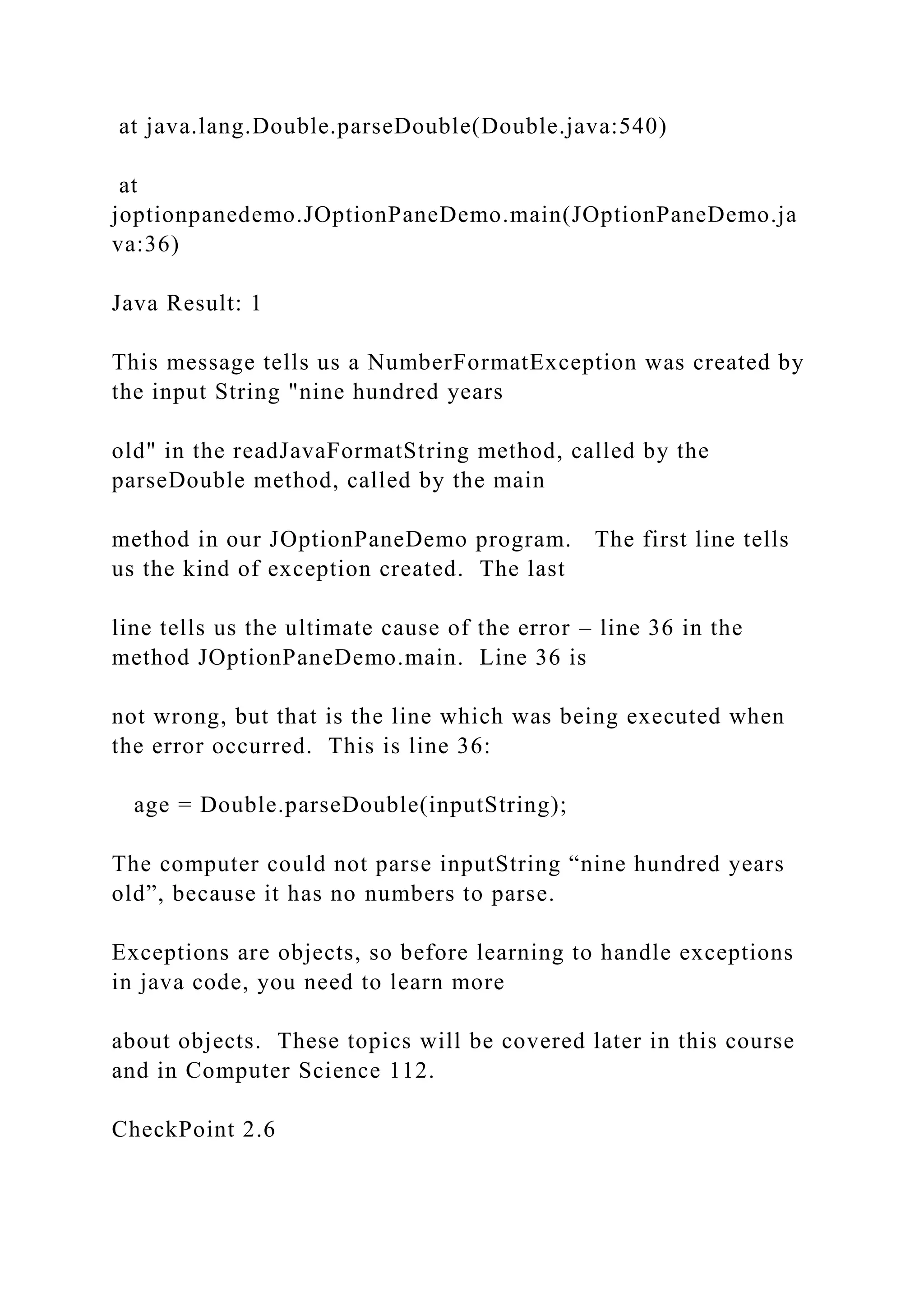 at java.lang.Double.parseDouble(Double.java:540) at joptionpanedemo.JOptionPaneDemo.main(JOptionPaneDemo.ja va:36) Java Result: 1 This message tells us a NumberFormatException was created by the input String "nine hundred years old" in the readJavaFormatString method, called by the parseDouble method, called by the main method in our JOptionPaneDemo program. The first line tells us the kind of exception created. The last line tells us the ultimate cause of the error – line 36 in the method JOptionPaneDemo.main. Line 36 is not wrong, but that is the line which was being executed when the error occurred. This is line 36: age = Double.parseDouble(inputString); The computer could not parse inputString “nine hundred years old”, because it has no numbers to parse. Exceptions are objects, so before learning to handle exceptions in java code, you need to learn more about objects. These topics will be covered later in this course and in Computer Science 112. CheckPoint 2.6 